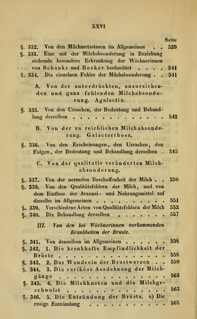 Seite §♦ 332» Von den Milchmetastasen im Allgemeinen ♦ ♦ 539 §^ 333* Eine mit der Milchabsonderung in Beziehung stehende besondere Erkrankung der Wöchnerinnen von Schanks und Bocker beobachtet ♦ ♦ ♦ ♦ 541 §♦ 334» Die einzelnen Fehler der Milchabsonderung ♦ ♦ 541 A» Von der unterdrückten, unzureichend den und ganz fehlenden Milchabsonde- rung. Agalactia. §. 335» Von den Ursachen, der Bedeutung und Behand- lung derselben ««««««,.**«.« 543 B. Von der zu reichlichen Milchabsonde- rungf Galactorrhoea« §♦ 336« Von den Erscheinungen, den Ursachen^ den Folgen, der Bedeutung und Behandlung derselben , 545 C* Von der qualitativ veränderten Milch- absonderung» §♦ 337* Von der normalen Beschaffenheit der Milch ♦ ♦ 550 §♦ 338* Von den Qualitätsfehlern der Milch, und von dem Einfluss der Arzenei- und Nahrungsmittel auf dieselbe im Allgemeinen ^» ♦. 551 §♦ 339* Verschiedene Arten von Qualitätsfehlern der Milch 553 §♦ 340» Die Behandlung derselben *♦♦♦♦♦♦ 557 ///. Von den bei Wöchnerinnen vorkommenden Krankheiten der Brüste, §♦ 341* Von denselben im Allgemeinen ♦♦♦♦♦♦ 558 §♦ 342» 1. Die krankhafte Empfindlichkeit der Brüste ♦♦ ♦ ♦ . ♦ ♦ ♦ ♦♦ ♦ ♦ ♦ ♦ ♦ 558 §> 343* 2* Das Wundsein der Brustwarzen ♦ ♦ 559 §♦ 344* 3* Die variköse Ausdehnung der Milch- gänge **♦♦♦♦♦♦♦♦♦♦♦♦♦ |. 345* 4. Die Milchkiioten und die Milchge- schwulst ♦ ♦ ♦ ♦ ♦ ♦ s= ♦ ♦ ♦ ♦ ♦ ♦ ♦ 563 f» 346» 5» Die Entzündung der Brüste, a) Die rosige Entzündung ♦♦♦♦♦♦♦.♦♦♦ 5ö5 563