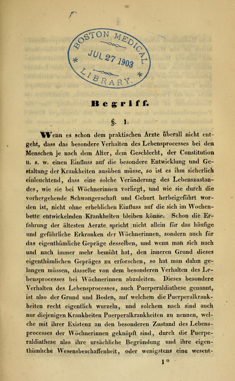 r » e ^ r I f f• § y W^ehn es schon dem praktischen Ärzte überall nicht ent- geht^ class das besondere Verhalten des Lebensprocesses bei den Mensdheh je nach dem Älter, dem Geschlecht, der Constitution üi s. w* einen Einfluss auf die besondere Entwicklung und Ge- staltung der Krankheiten ausüben müsse, so ist es ihm sicherlich Einleuchtend, dass eine solche Veränderung des Lebenszustan- des, wie sie bei Wöchnerinnen vorliegt, und wie sie dufch die vorhergehende Schwangerschaft und Geburt herbeigeführt Ivör- den ist, nicht ohne erheblichen Einfluss auf die sich im Wochen- bette entwickelnden Krankheiten bleiben köniie* Schon dife Er- fahrung der ältesten Aerzte spricht nicht allein für das häufige imd gefähi'liche Erkranken der Wöchnerinnen, sondern auch für das eigenthülniichfc Gepräge desselben, und wenn matt sich nach und nach immer mehr bemüht hat, den inneren Grund dieses eigenthümlichen Gepräges zu erforschen, so hat man dahin ge- langen müssen, dasselbe von dem besonderen Verhalten des Le- bensprocesses bei Wöchnerinnen abzuleiten» Dieses besondere Verhalten des Lebensprocesses, auch Puerperaldiathese genannt, ist also der Grund und Boden, auf welchem die I*uerperalkrank- heiten recht eigentlich wurzeln, und solchem nach sind auch nur diejenigen Krankheiten Puerperalkrankheiten zu nennen, wel- che mit ihrer Existenz an den besonderen Zustand des Lebens- processes der Wöchnerinnen geknüpft sind, durch die Puerpe- raldiathese also ihre ursächliche Begründung und ihre eigen- thümhche AVesensbeschatFenheit, oder wenigstens eine wesent-