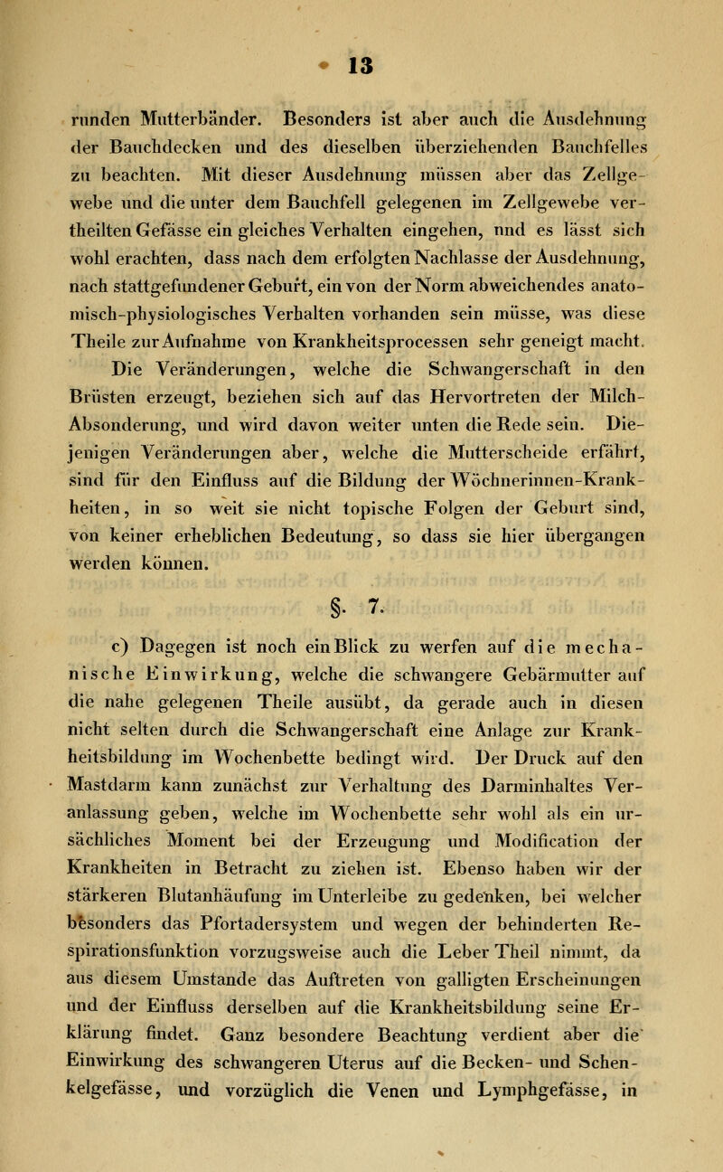 runden Miitt erb ander. Besonders ist aber auch die Ausdehnimg der Bauclidecken und des dieselben überziehenden BauchfeUes zu beachten. Mit dieser Ausdehnung müssen aber das Zellge- webe und die unter dem Bauchfell gelegenen im Zellgewebe ver- theilten Gefässe ein gleiches Verhalten eingehen, nnd es lässt sich wohl erachten, dass nach dem erfolgten Nachlasse der Ausdehnung, nach stattgefundener Gebui't, ein von der Norm abweichendes anato- misch-physiologisches Verhalten vorhanden sein müsse, was diese Theile zur Aufnahme von Krankheitsprocessen sehr geneigt macht. Die Veränderungen, welche die Schwangerschaft in den Brüsten erzeugt, beziehen sich auf das Hervortreten der Milch- Absonderung, und wird davon weiter imten die Rede sein. Die- jenigen Veränderungen aber, welche die Mutterscheide erfährt, sind für den Einfluss auf die Bildung der Wöchnerinnen-Krank- heiten, in so weit sie nicht topische Folgen der Geburt sind, von keiner erheblichen Bedeutung, so dass sie hier übergangen werden können. §. 7. c) Dagegen ist noch ein Blick zu werfen auf die mecha- nische Einwirkung, welche die schwangere Gebärmutter auf die nahe gelegenen Theile ausübt, da gerade auch in diesen nicht selten durch die Schwangerschaft eine Anlage zur Krank- heitsbildung im Wochenbette bedingt wird. Der Druck auf den Mastdarm kann zunächst zur Verhaltung des Darminhaltes Ver- anlassung geben, welche im Wochenbette sehr wohl als ein ur- sächliches Moment bei der Erzeugung und Modification der Krankheiten in Betracht zu ziehen ist. Ebenso haben wir der stärkeren Blutanhäufung im Unterleibe zu gedeliken, bei welcher besonders das Pfortadersystem und wegen der behinderten Re- spirationsfunktion vorzugsweise auch die Leber Theil nimmt, da aus diesem Umstände das Auftreten von galligten Erscheinungen und der Einfluss derselben auf die Krankheitsbildung seine Er- klärung jSndet. Ganz besondere Beachtung verdient aber die Einwirkung des schwangeren Uterus auf die Becken- und Sehen- kelgefässe, und vorzüglich die Venen und Lymphgefässe, in