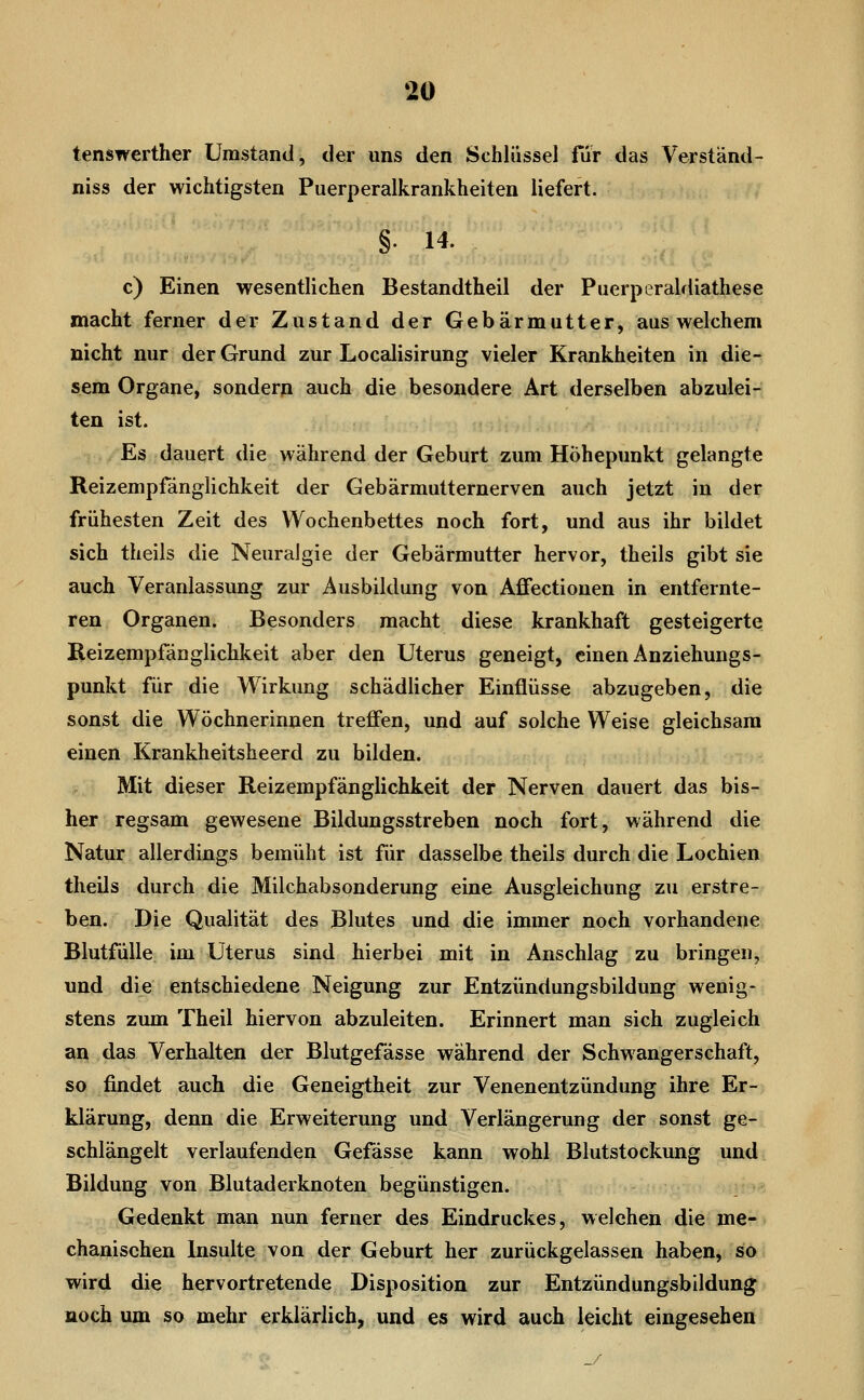 m tenswerther Umstand, der uns den Schlüssel für das Verstand- niss der wichtigsten Puerperalkrankheiten liefert. §. 14. c) Einen wesentlichen Bestandtheil der Piierperaldiathese macht ferner der Zustand der Gebärmutter, aus welchem nicht nur der Grund zur Localisirung vieler Krankheiten in die- sem Organe, sondern auch die besondere Art derselben abzulei- ten ist. Es dauert die während der Geburt zum Höhepunkt gelangte Reizempfänglichkeit der Gebärmutternerven auch jetzt in der frühesten Zeit des Wochenbettes noch fort, und aus ihr bildet sich theils die Neuralgie der Gebärmutter hervor, theils gibt sie auch Veranlassung zur Ausbildung von Affectiouen in entfernte- ren Organen. Besonders macht diese krankhaft gesteigerte Reizempfänglichkeit aber den Uterus geneigt, einen Anziehungs- punkt für die Wirkung schädlicher Einflüsse abzugeben, die sonst die Wöchnerinnen treffen, und auf solche Weise gleichsam einen Krankheitsheerd zu bilden. Mit dieser Reizempfänglichkeit der Nerven dauert das bis- her regsam gewesene Bildungsstreben noch fort, während die Natur allerdings bemüht ist für dasselbe theils durch die Lochien theils durch die Milchabsonderung eine Ausgleichung zu erstre- ben. Die Qualität des Blutes und die immer noch vorhandene Blutfülle im Uterus sind hierbei mit in Anschlag zu bringen, und die entschiedene Neigung zur Entzündungsbildung wenig- stens zum Theil hiervon abzuleiten. Erinnert man sich zugleich an das Verhalten der Blutgefässe während der Schwangerschaft, so findet auch die Geneigtheit zur Venenentzündung ihre Er- klärung, denn die Erweiterung und Verlängerung der sonst ge- schlängelt verlaufenden Gefässe kann wohl Blutstockung und Bildung von Blutaderknoten begünstigen. Gedenkt man nun ferner des Eindruckes, welchen die me-- chanischen Insulte von der Geburt her zurückgelassen haben, so wird die hervortretende Disposition zur Entzündungsbildung noch um so mehr erklärlich, und es wird auch leicht eingesehen