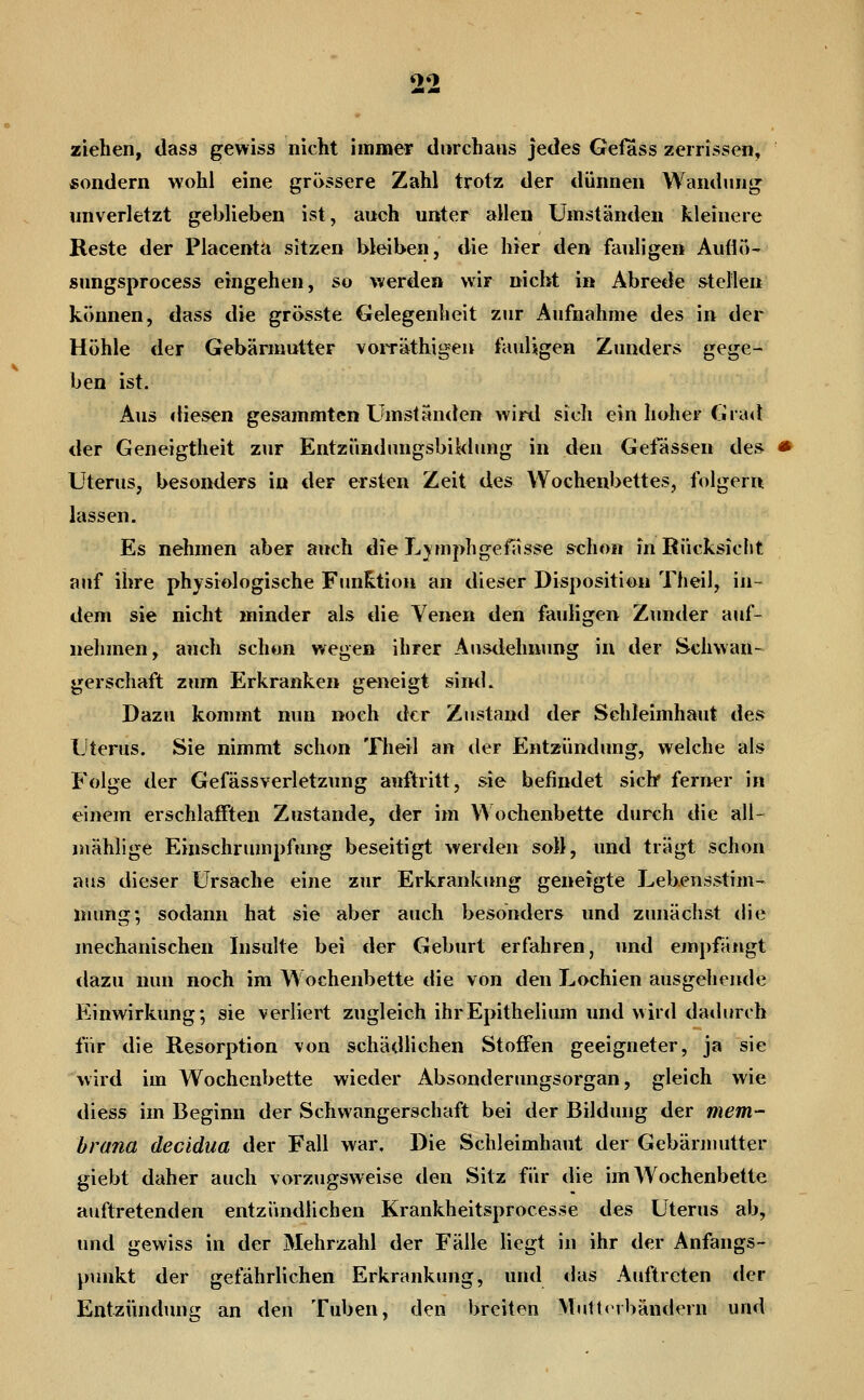 ^o ziehen, dass gewiss nicht immer durchaus jedes Gefass zerrissen, sondern wohl eine grössere Zahl trotz der dünnen Wandung unverletzt geblieben ist, auch unter allen Umständen kleinere Reste der Placenta sitzen bleiben, die hier den fauligen Auflo- snngsprocess eingehen, so werden wir nicht in Abrede stellen können, dass die grösste Gelegenheit zur Aufnahme des in der Höhle der Gebärmutter vorräthigeu fauligen Zunders gege- ben ist. Aus diesen gesammten Umständen wird sich ein hoher (iia^l der Geneigtheit zur Entzündnngsbiklung in den Gelassen des Uterus, besonders in der ersten Zeit des Wochenbettes, folgern lassen. Es nehmen aber auch die L;^mphgefasse schon in Rücksicht auf ihre physiologische Funktion an dieser Disposition Theil, in- dem sie nicht minder als die Venen den fauligen Zunder auf- nehmen, auch schon wegen ihrer Ausdehnung in der Schwan- gerschaft zum Erkranken geneigt sind. Dazu kommt nun noch der Zustand der Schleimhaut des Uterus. Sie nimmt schon Theil an der Entzündung, welche als Folge der GefässVerletzung auftritt, sie befindet siclr ferner in einem erschlafften Zustande, der im Wochenbette durch die all- jnählige Einschrumpfung beseitigt werden soll, und trägt schon aus dieser Ursache eine zur Erkrankimg geneigte Lebensstim- niung; sodann hat sie aber auch besonders und zunächst die mechanischen Insulte bei der Geburt erfahren, und ejupfäugt dazu nun noch im W ochenbette die von den Lochien ausgehende Einwirkung; sie verliert zugleich ihrEpithelium und wird dadurch für die Resorption von schädlichen Stoffen geeigneter, ja sie wird im Wochenbette wieder Absonderungsorgan, gleich wie diess im Beginn der Schwangerschaft bei der Bildung der mem- brana decidua der Fall war. Die Schleimhaut der Gebärmutter giebt daher auch vorzugsweise den Sitz für die im Wochenbette auftretenden entzündlichen Krankheitsprocesse des Uterus ab, und gewiss in der Mehrzahl der Fälle liegt in ihr der Anfangs- yiunkt der gefährlichen Erkrankung, und das Auftreten der Entzündung an den Tuben, den breiten Muttnbändern und