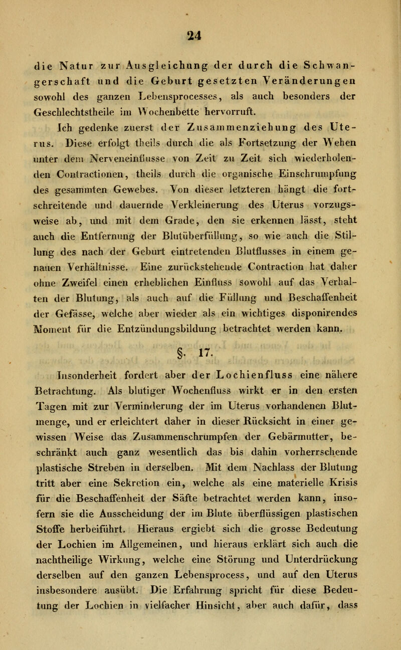 die Natur zur Ausgleichung der durch die Schwan- gerschaft und die Geburt gesetzten Veränderungen sowohl des ganzen Lebensprocesses, als auch besonders der Geschlechtstheile im Wochenbette hervorruft. Ich gedenke zuerst der Zusammenziehung des Ute- rus. Diese erfolgt theils durch die als Fortsetzung der Wehen unter dem Nerveneinflusse von Zeit zu Zeit sich wiederholen- den Contractionen, theils durch die organische Einschrumpfung des gesaminten Gewebes. Von dieser letzteren hängt die fort- schreitende und dauernde Verkleinerung des Uterus vorzugs- weise ab, und mit dem Grade, den sie erkennen lässt, steht auch die Entfernung der Blutüberfnllung, so wie auch die Stil- lung des nach der Geburt eintretenden Blutflusses in einem ge- nauen Verhältnisse. Eine zurückstehende Contraction hat dalier ohne Zweifel einen erheblichen Einfluss sowohl auf das Verhal- ten der Blutung, als auch auf die Füllung und Beschaffenheit der Gefässe, welche aber wieder als ein wichtiges disponirendes Moment für die Entzündungsbildung betrachtet werden kann. §. 17. Insonderheit fordert aber der Lochienfluss eine nähere Betrachtung. Als blutiger Wochenfluss wirkt er in den ersten Tagen mit zur Verminderung der im Uterus vorhandenen Blut- menge, und er erleichtert daher in dieser Rücksicht in einer ge- wissen Weise das Zusammenschrumpfen der Gebärmutter, be- schränkt auch ganz wesentlich das bis dahin vorherrschende plastische Streben in derselben. Mit dem Nachlass der Blutung tritt aber eine Sekretion ein, welche als eine materielle Krisis für die Beschaffenheit der Säfte betrachtet werden kann, inso- fern sie die Ausscheidung der im Blute überflüssigen plastischen Stoffe herbeiführt. Hieraus ergiebt sich die grosse Bedeutung der Lochien im Allgemeinen, und hieraus erklärt sich auch die nachtheilige Wirkung, welche eine Störung und Unterdrückung derselben auf den ganzen Lebensprocess, und auf den Uterus insbesondere ausübt. Die Erfahrung spricht für diese Bedeu- tung der Lochien in vielfacher Hinsicht, aber auch dafür, dass