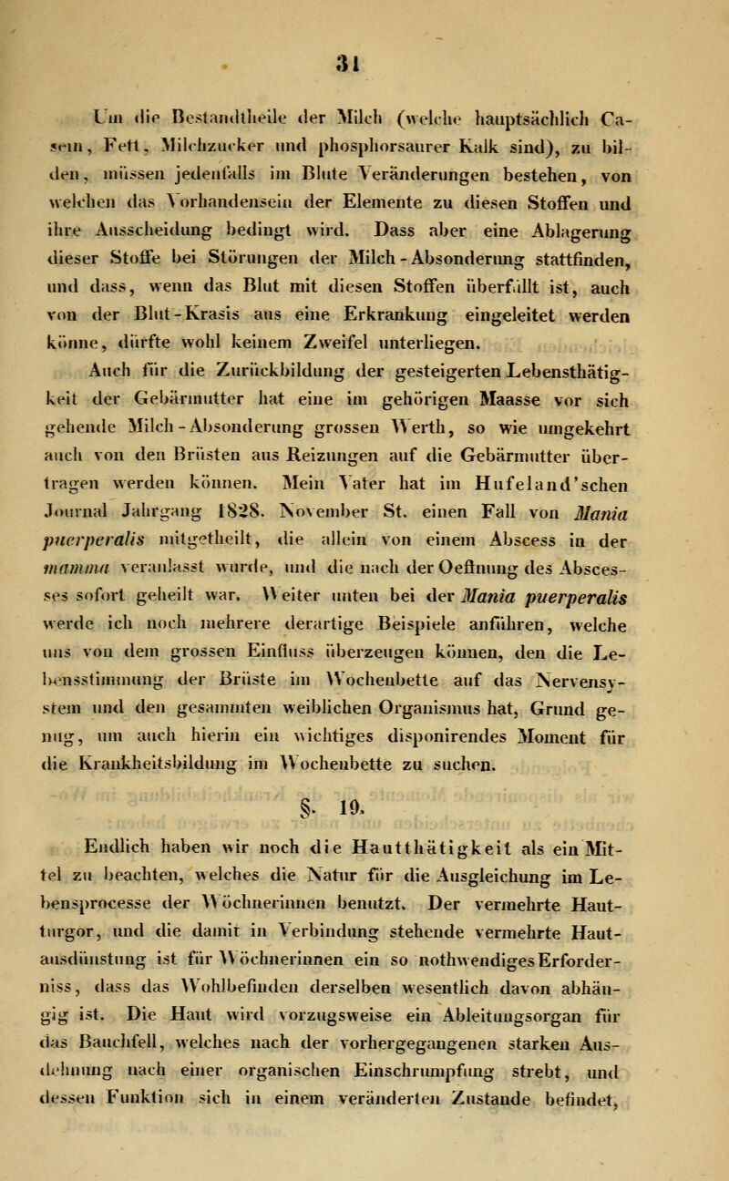 Um «lie BestariiUlieile der Milch (welche hauptsächlich Ca- ?em, Fetl, Milchzucker und phosphorsaurer Kalk sind), zu bil- den, müssen jedenfalls im Blute \eränderungen bestehen, von weif heil das Vorhandensein der Elemente zu diesen Stoffen und ihre Ausscheidung bedingt wird, Dass aber eine Ablagerung dieser Stoffe bei Störungen der Milch - Absonderung stattfinden, und dass, wenn das Blut mit diesen Stoffen iiberfillt ist, auch von der Blut-Krasis aus eine Erkrankung eingeleitet werden krume, dürfte wohl keinem Zweifel unterliegen. Auch tur die Zurückbildung der gesteigerten Lebensthätig- keit der Gebärmutter hat eine im gehörigen Maasse vor sich gehende Milch-Absonderung grossen Werth, so wie umgekehrt auch von den Brüsten aus Reizungen auf die Gebärmutter über- fragen werden können. Mein Vater hat im Hufeland'sehen Journal Jahrgang 1828. iSovember St. einen Fall von Maniil puerperalis nütgetheilt, die allein von einem Abscess in der mamnui veranlasst wurde, und die nach der Oeönung des Absces- ses sofort geheilt war. W eiter unten bei der Mania puerperalis werde ich noch mehrere derartige Beispiele anführen, welche uns von dem grossen Einfluss überzeugen können, den die Le- bensstimmung der Brüste im Wochenbette auf das Nervensv- stem und den gesammten weiblichen Organismus hat, Grund ge- nug, um auch hierin ein wichtiges disponirendes Moment für die Krankheitsbildung im AV ocheubette zu suchen. §. 10. Endlich haben wir noch <lie Hautthätigkeit als ein Mit- tel zu beachten, welches die Natur für die Ausgleichung im Le- bensprocesse der A\ öchnerinnen benutzt. Der vermehrte Haut- turgor, und die damit in Verbindung stehende vermehrte Haut- ausdüustung ist für A\ öchnerinnen ein so nothw endiges Erforder- niss, dass das Wohlbefinden derselben wesentlich davon abhän- gig ist. Die Haut wird vorzugsweise ein Ableituugsorgan für das Bauclifell, welches nach der vorhergegangenen starken Aus- dehnung nach einer organischen Einschnmipfung strebt, und dessen Funktion sich in einem veränderten Zustande befindet.