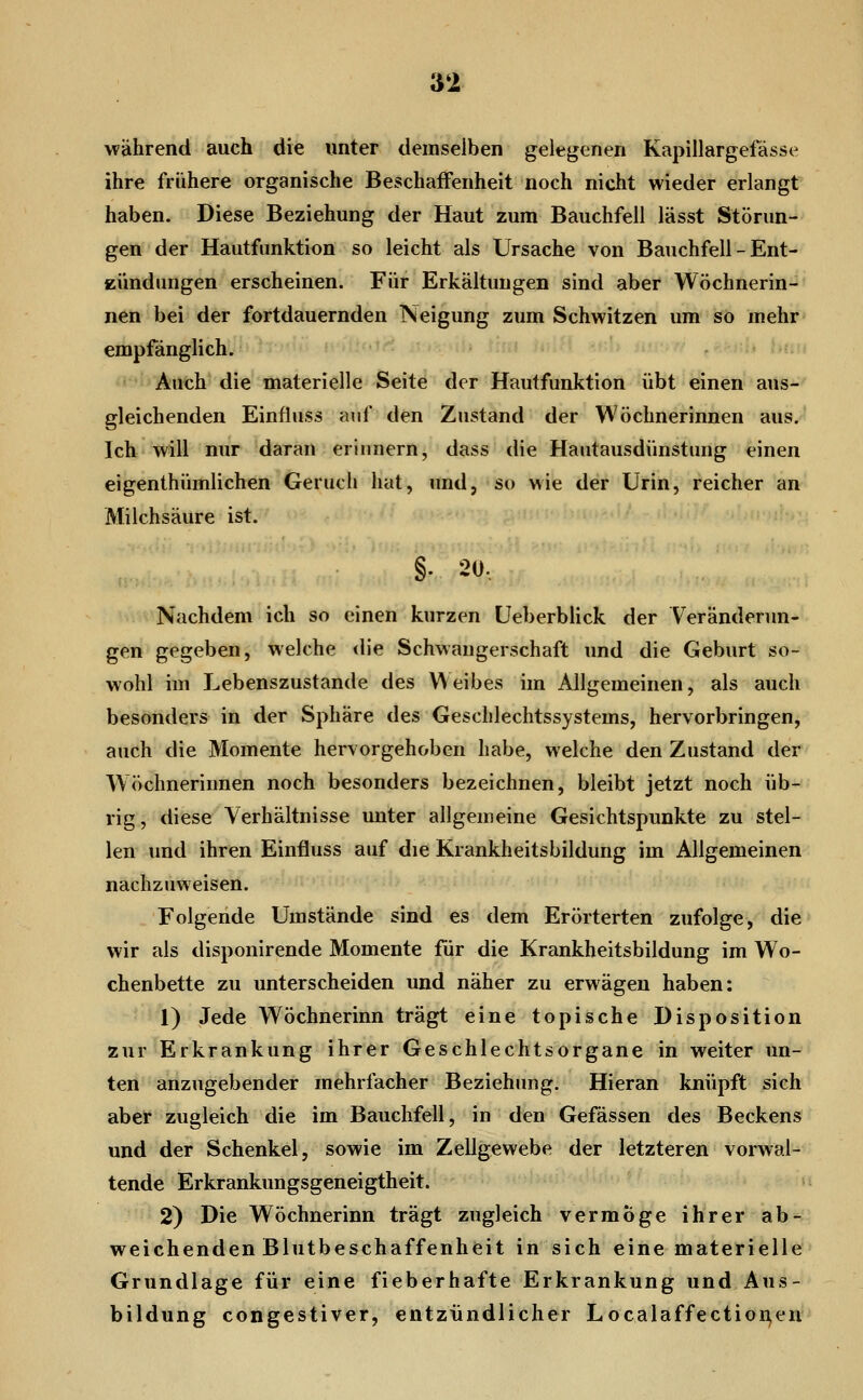 während auch die unter demselben gelegenen Kapillargefässe ihre frühere organische Beschaffenheit noch nicht wieder erlangt haben. Diese Beziehung der Haut zum Bauchfell lässt Störun- gen der Hautfunktion so leicht als Ursache von Bauchfell - Ent- eündimgen erscheinen. Für Erkältungen sind aber Wöchnerin-^* nen bei der fortdauernden ISeigung zum Schwitzen um so mehr empfänglich. • . ^: -Jr: .■ Auch die materielle Seit^ der Hautfunktion übt einen aus- gleichenden Einfluss auf den Zustand der Wöchnerinnen aus. Ich will nur daran erinnern, dass die Hautausdünstung einen eigenthümlichen Geruch hat, und, so wie der Urin, reicher an Milchsäure ist. §. 20, Nachdem ich so einen kurzen Ueberblick der Veränderun- gen gegeben, welche <lie Schwangerschaft und die Geburt so- wohl im Lebenszustande des \^ eibes im Allgemeinen, als auch besonders in der Sphäre des Geschlechtssystems, hervorbringen, auch die Momente hervorgehoben habe, welche den Zustand der Wöchnerinnen noch besonders bezeichnen, bleibt jetzt noch üb- rig , diese Verhältnisse unter allgemeine Gesichtspunkte zu stel- len und ihren Einfluss auf die Krankheitsbildung im Allgemeinen nachzuweisen. Folgende Umstände sind es dem Erörterten zufolge, die wir als disponirende Momente für die Krankheitsbildung im Wo- chenbette zu unterscheiden und näher zu erwägen haben: 1) Jede Wöchnerinn trägt eine topische Disposition zur Erkrankung ihrer Geschlechtsorgane in weiter un- ten anzugebender mehrfacher Beziehung. Hieran knüpft sich aber zugleich die im Bauchfell, in den Gefässen des Beckens und der Schenkel, sowie im Zellgewebe der letzteren vorwal- tende Erkrankungsgeneigtheit. 2) Die Wöchnerinn trägt zugleich vermöge ihrer ab-, weichenden Blutbeschaffenheit in sich eine materielle Grundlage für eine fieberhafte Erkrankung und Aus- bildung congestiver, entzündlicher Localaffectioi^eu