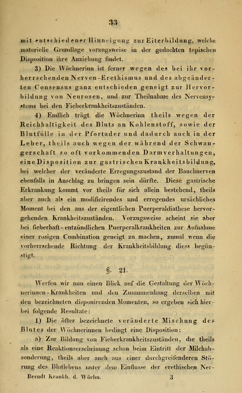 mit cnlsthied ener Hinn( iguug zui Eiterbildung, welclie materielle Grundlage vorzugsweise in der gedachten topischen Disposition ihre Anziehung findet. 3) Die Wöchnerinn ist ferner wegen des bei ihr vor- herrschenden Nerven-Erethismus und des abgeänder- ten Consensus ganz entschieden geneigt zur Hervor- bildung von Neurosen, und zur Theilnahme des Nervensy- stems bei den Fieberkrankheitszuständen. 4) Endlich trägt die Wöchnerinn theils wegen der Reichhaltigkeit des Bluts an Kohlenstoff, sowie der Blntfülle in der Pfortader und dadurch auch in der Leber, theils auch wegen der während der Schwan-r gerschaft so oft vorkommenden Darmverhaltungen, eine Disposition zur gastrischen Krankheitsbildung, bei welcher der veränderte Erregungszustand der Bauchnerven ebenfalls in Anschlag zu bringen sein dürfte. Diese gastrische Erkrankung kommt vor theils für sich allein bestehend, theils aber auch als ein modificirendes und erregendes ursächliches Moment bei den aus der eigentlichen Puerperaldiathese hervor- gehenden Kranklieitszuständen. \orzugsweise scheint sie aber bei fieberhaft - entzündlichen Puerperalkrankheiten zur Aufnahme einer rosigen Combination geneigt zu machen, zumal wenn die vorherrschende Richtung der Kraukheitsbildung diess begün- stigt. §. 21- Werfen wir nun einen Blick auf die Gestaltung der Wöch- nerinnen-Krankheiten und den Zusammenhang derselben mit den bezeichneten disponirenden Momenten, so ergeben sich hier- bei folgende Residtate: 1) Die öfter bezeichnete veränderte Mischung des Blutes der Wöchnerinnen bedingt eine Disposition; a) Zur Bildung von Fieberkrankheitszuständen, die theils als eine Reaktionserscheinung schon beim Eintritt der Milchab- sonderung, theils aber auch aus einer durchgreifenderen Stö- rung des Bhitlebens unter dem Einflüsse der erethischen Ner-