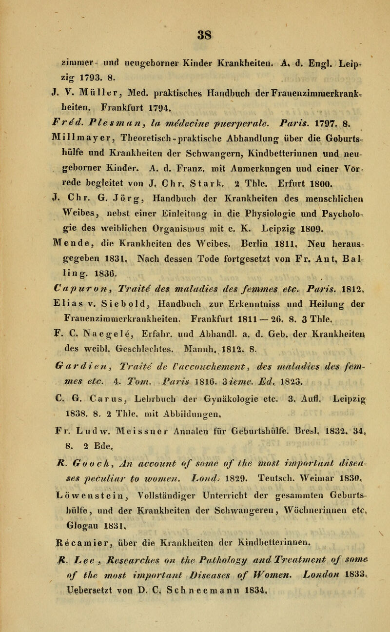 Zimmer- und neugeborner Kinder Krankheiten. A„ d. Engl. Leip^ zig 1793. 8. J, V. Müller, Med. praktisches Handbuch der Frauenzimmerkrank^ heiten. Frankfurt 1794. Frdd. Plesinan, la mddecine puerperale. Paris. 1797. 8. Millmayer, Theoretischr-praktische Abhandlung über die Geburts- hülfe und Krankheiten der Schwangern, Kindbetterinnen und neu- geborner Kinder, A. d. Franz. mit Anmerkungen und einer Vor» rede begleitet von J, Chr, Stark. 2 Thle. Erfurt 1800. J. Chr. G. Jörg, Handbuch der Krankheiten des menschlichen Weibes, nebst einer Einleitung in die Physiologie und Psycholo- gie des weiblichen Organismus mit e. K. Leipzig 1809. Hende, die Krankheiten des Weibes. Berlin 1811, Neu heraus- gegeben 1831, Nach dessen Tode fortgesetzt von Fr. Ant, Bal- lin g. 1836. Capiir 071 i Trait4 des maladies des femmes etc. Paris. 1812, Elias V. Siebold, Handbuch zur Erkenntniss und Heilung der Frauenzimmerkrankheiten. Frankfurt 1811 — 26. 8. 3 Thle, F. C, Naegele, Erfahr, und Abhandl. a. d. Geb. der Krankheiten des weibl. Geschlechtes. Mannh, 1812. 8. Gar dien, Traite de V accoiiehement ^ des maladies des fem- mes etc. 4. Tom. Paris 1816. Zieme. Ed. 1823. C. G. Carus, Lehrbuch der Gynäkologie etc. 3. Aufl. Leipzig 1838. 8. 2 Thle. mit Abbildungen, Fr. Ludw. Meissner Annalen für Geburtshülfe. Bresl, 1832» 34, 8. 2 Bde, K. Goochy An account of some of the most important disea- ses peCuliar to women. hond. 1829. Teutsch. Weimar 1830, Löwenstein, Vollständiger Unterricht der gesammten Geburts- hülfe, und der Krankheiten der Schwangeren, Wöchnerinnen etc, Glogau 1831, Becamier, iiber die Krankheiten der Kindbetterinnen. B hee i Researches on the Pathology and Treatment of sotim of the most important Diseases of Women. London 1833^ U^bersetzt von D. C^ Schneemann 1834,