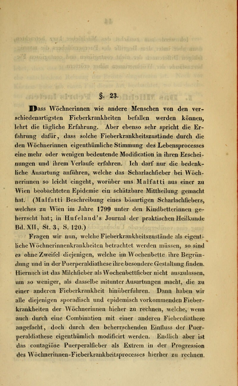 §. 23. Blass Wöchnerinnen wie andere Menschen von den ver- schiedenartigsten Fieberkrankheiten befallen werden können, lehrt die tägliche Erfahrung, Aber ebenso sehr spricht die Er- fahrung dafür, dass solche Fieberkrankheitszustände durch die den Wöchnerinnen eigenthümliche Stimmung des Lebensprocesses eine mehr oder wenigen bedeutende Modification in ihren Erschei- nungen und ihrem Verlaufe erfahren. Ich darf nur die bedenk- liche Ausartung anführen, welche das Scharlachfieber bei Wöch- nerinnen so leicht eingeht, worüber uns Malfatti aus einer zu Wien beobachteten Epidemie ein schätzbare Mittheilung gemacht hat- (Malfatti Beschreibung eines bösartigen Scharlachfiebers, welches zu Wien im Jahre 1799 unter den Kindbetterinnen ge- herrscht hat; in Hufeland's Journal der praktischen Heilkunde Bd. XII, St. 3, S, 120.) Fragen wir nun, welche Fieberkrankheitszustände als eigent- liche Wöchnerinnenkrankheiten betrachtet werden müssen, so sind es ohne Zweifel diejenigen, welche im Wochenbette ihre Begrün- dung und in der Puerperaldiathese ihre besondere Gestaltung finden, Hiernach ist das Milchfieber als Wochenbettfieber nicht auszulassen, um so weniger, als dasselbe mitunter Ausartungen macht, die zu einer anderen Fieberkrankheit hinüberführen. Dann haben wir alle diejenigen sporadisch und epidemisch vorkommenden Fieber- krankheiten der Wöchnerinnen hieher zu rechnen, welche, wenn auch durch eine Combination mit einer anderen Fieberdiathese angefacht, doch durch den beherrschenden Einfluss der Puer- peraldiathese eigenthümlich modificirt werden. Endlich aber ist das contagiÖse Puerperalfieber als Extrem in der Progression lies WÖchnerinnen-Fieberkrankheitsprocesses hierher zu rechnen.