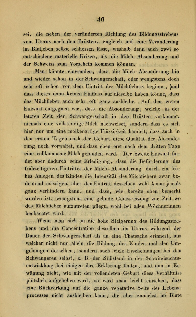 «ei, die neben der veränderten Richtung des Blldnngsstrebens vom Uterus nach den Brüsten, zugleich auf eine Veränderung im Blutleben selbst schHessen lässt, weshalb denn auch zwei so entschiedene materielle Krisen, als die Milch - Absonderung und der Schweiss zum Vorschein kommen können. Man könnte einwenden, dass die Milch-Absonderung hin und wieder schon in der Schwangerschaft, oder wenigstens doch sehr oft schon vor dem Eintritt des Milchfiebers beginne, [und dass dieses dann keinen Einfluss auf dieselbe haben könne, dass das Milchfieber auch sehr oft ganz ausbleibe. Auf den ersten Einwurf entgegnen wir, dass die Absonderung, welche in der letzten Zeit der Schwangerschaft in den Brüsten vorkommtj niemals eine vollständige Milch nachweiset, sondern dass es sich hier nur um eine molkenartige Flüssigkeit handelt, dass auch in den ersten Tagen nach der Geburt diese Qualität der Absonde- rung noch vorwaltet, und dass eben erst nach dem dritten Tage eine vollkommene Milch gefunden wird» Der zweite Einwurf fin- det aber dadurch seine Erledigung, dass die Beförderung des frühzeitigeren Eintrittes der Milch - Absonderung durch ein frü- hes Anlegen des Kindes die Intensität des Milchfiebers zwar be- deutend massigen, aber den Eintritt desselben wohl kaum jemals ganz verhindern kann, und dass, wie bereits oben bemerkt worden ist, wenigstens eine gelinde Getässreizung zur Zeit wo das Milchfieber aufzutreten pflegt, wohl bei allen Wöchnerinnen beobachtet wird. Wenn man sich an die hohe Steigerung des Bildungsstre- bens und die Concentration desselben im Uterus während der Dauer der Schwangerschaft als an eine Thatsache erinnert, aus welcher nicht nur allein die Bildung des Kindes und der Um- gebungen desselben, sondern auch viele Erscheinungen bei den Schwangeren selbst, z. B. der Stillstand in der Sclivvindsuchts- entwicklung bei einigen ihre Erklärung finden, und nun in Er- wägung zieht, wie mit der vollendeten Geburt diess Verhältniss plötzlich aufgehoben wird, so wird man leicht einsehen, dass eine Rückwirkung auf die ganze vegetative Seite des Lebens- processes nicht ausbleiben kann, die aber zunächst im Blute