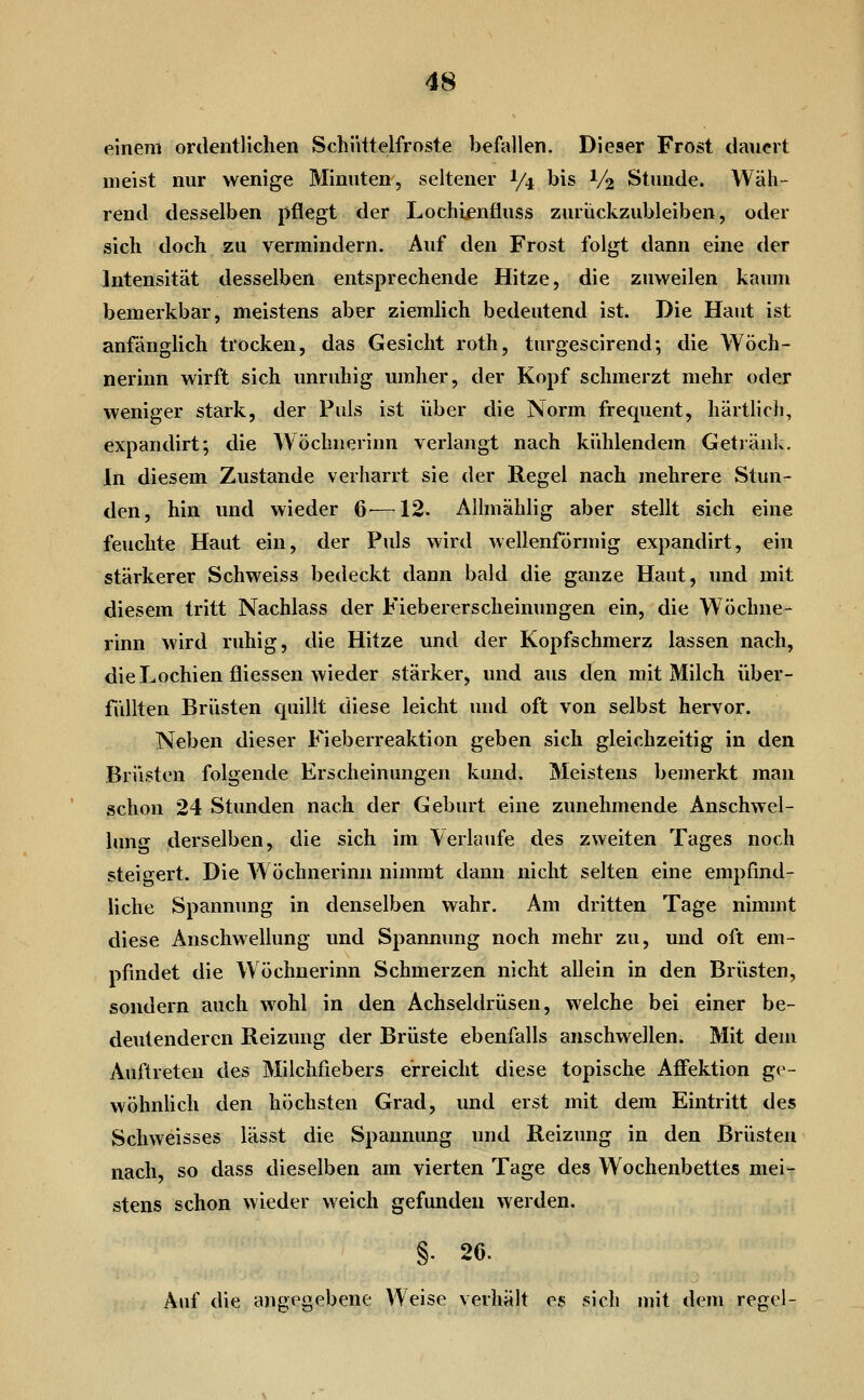 einem ordentlichen Schüttelfroste befallen. Dieser Frost dauert meist nur wenige Minuten, seltener I/4 bis V2 Stunde. Wäh- rend desselben pflegt der Lochienfluss zurückzubleiben, oder sich doch zu vermindern. Auf den Frost folgt dann eine der Intensität desselben entsprechende Hitze, die zuweilen kaum bemerkbar, meistens aber ziemlich bedeutend ist. Die Haut ist anfänglich trocken, das Gesicht roth, turgescirend; die Wöch- nerinn wirft sich unruhig umher, der Kopf schmerzt mehr oder weniger stark, der Puls ist über die Norm frequent, härtlich, expandirt; die Wöchnerinn verlangt nach kühlendem Getränk. In diesem Zustande verharrt sie der Regel nach mehrere Stun- den, hin und wieder 6^—12. Allmählig aber stellt sich eine feuchte Haut ein, der Puls wird wellenförmig expandirt, ein stärkerer Schweiss bedeckt dann bald die ganze Haut, und mit diesem tritt Nachlass der Fiebererscheinungen ein, die Wöchne- rinn wird ruhig, die Hitze und der Kopfschmerz lassen nach, die Lochien fliessen wieder stärker, und aus den mit Milch über- füllten Brüsten cpiillt diese leicht und oft von selbst hervor. Neben dieser Fieberreaktion geben sich gleichzeitig in den Brüsten folgende Erscheinungen kund. Meistens bemerkt man schon 24 Stunden nach der Geburt eine zunehmende Anschwel- lung derselben, die sich im Verlaufe des zweiten Tages noch steigert. Die W öchnerinn nimmt dann nicht selten eine empfind- liche Spannung in denselben wahr. Am dritten Tage nimmt diese Anschwellung und Spannung noch mehr zu, und oft em- pfindet die Wöchnerinn Schmerzen nicht allein in den Brüsten, sondern auch wohl in den Achseldrüsen, welche bei einer be- deutenderen Reizung der Brüste ebenfalls anschwellen. Mit dem Auftreten des Milchfiebers erreicht diese topische Affektion ge- wöhnhch den höchsten Grad, und erst mit dem Eintritt des Schweisses lässt die Spannung und Reizung in den Brüsten nach, so dass dieselben am vierten Tage des Wochenbettes mei- stens schon wieder weich gefunden werden, §. 26. Auf die angegebene Weise verhält es sich mit dem regel-