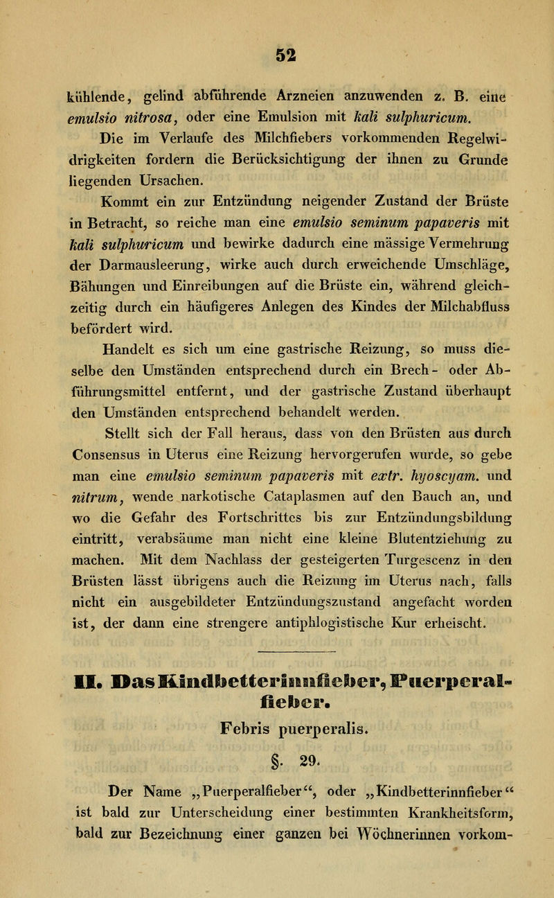 kühlende, gelind abführende Arzneien anzuwenden z. B. eine emulsio nitrosa, oder eine Emulsion mit kali sulphuricum. Die im Verlaufe des Milchfiebers vorkommenden Regelwi- drigkeiten fordern die Berücksichtigung der ihnen zu Grunde liegenden Ursachen. Kommt ein zur Entzündung neigender Zustand der Brüste in Betracht, so reiche man eine emulsio seminum papaveris mit hall sulphuricum und bewirke dadurch eine massige Vermehrung der Darmausleerung, wirke auch durch erweichende Umschläge, Bähungen und Einreibungen auf die Brüste ein, während gleich- zeitig durch ein häufigeres Anlegen des Kindes der Milchabfluss befördert wird. Handelt es sich um eine gastrische Reizung, so muss die- selbe den Umständen entsprechend durch ein Brech- oder Ab- führungsmittel entfernt, und der gastrische Zustand überhaupt den Umständen entsprechend behandelt werden. Stellt sich der Fall heraus, dass von den Brüsten aus durch Consensus in Uterus eine Reizung hervorgerufen wurde, so gebe man eine emulsio seminum papaveris mit extr. hyoscyam. und nitrum, wende narkotische Cataplasmen auf den Bauch an, und wo die Gefahr des Fortschrittes bis zur Entzündungsbildung eintritt, verabsäume man nicht eine kleine Blutentziehung zu machen. Mit dem Nachlass der gesteigerten Turgescenz in den Brüsten lässt übrigens auch die Reizung im Uterus nach, falls nicht ein ausgebildeter Entzündungszustand angefacht worden ist, der dann eine strengere antiphlogistische Kur erheischt. II. DasKfiidlietterIsiiilleibei*9 Puerperal» lielsei*. Febris puerperalis. Der Name „Puerperalfieber, oder „Kindbetterinnfieber ist bald zur Unterscheidung einer bestimmten Krankheitsform, bald zur Bezeichnung einer ganzen bei Wöchnerinnen vorkom-