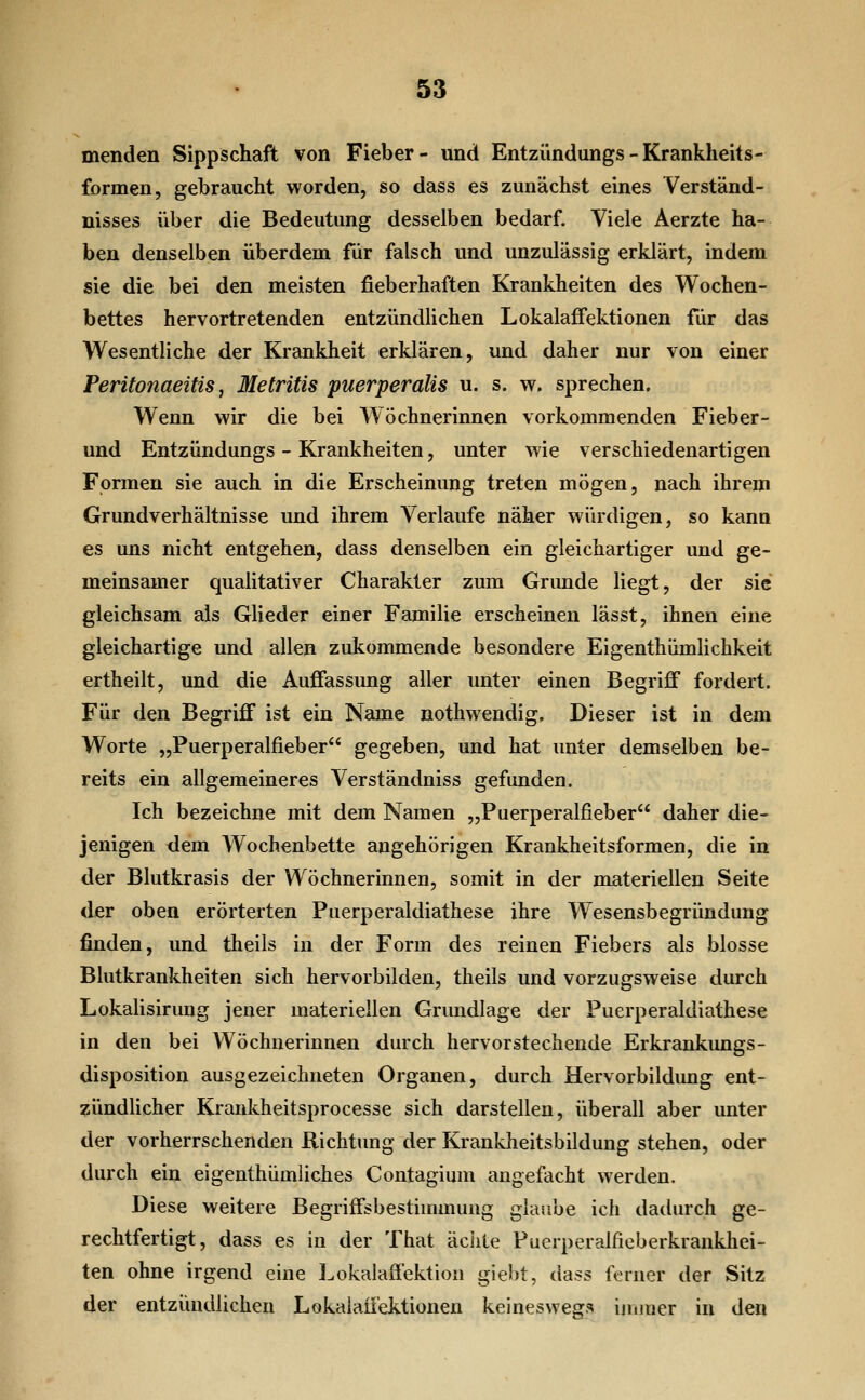 menden Sippschaft von Fieber- und Entzündungs - Krankheits- formen, gebraucht worden, so dass es zunächst eines Verständ- nisses über die Bedeutung desselben bedarf. Viele Aerzte ha- ben denselben überdem für falsch und unzulässig erklärt, indem sie die bei den meisten fieberhaften Krankheiten des Wochen- bettes hervortretenden entzündlichen LokalafFektionen für das W^esentliche der Krankheit erklären, und daher nur von einer Peritonaeitis, Metritis puerperalis u. s. w. sprechen. Wenn wir die bei Wöchnerinnen vorkommenden Fieber- und Entzündungs - Krankheiten, unter wie verschiedenartigen Formen sie auch in die Erscheinung treten mögen, nach ihrem Grundverhältnisse und ihrem Verlaufe näher würdigen, so kann es uns nicht entgehen, dass denselben ein gleichartiger und ge- meinsamer qualitativer Charakter zum Grimde liegt, der sie gleichsam als Glieder einer Familie erscheinen lässt, ihnen eine gleichartige und allen zukommende besondere Eigenthümlichkeit ertheilt, und die Auffassung aller unter einen Begriff fordert. Für den Begriff ist ein Name nothwendig. Dieser ist in dem Worte „Puerperalfieber gegeben, und hat unter demselben be- reits ein allgemeineres Verständniss gefunden. Ich bezeichne mit dem Namen „Puerperalfieber daher die- jenigen dem Wochenbette angehörigen Krankheitsformen, die in der Blutkrasis der Wöchnerinnen, somit in der materiellen Seite der oben erörterten Puerperaldiathese ihre Wesensbegründung finden, und theils in der Form des reinen Fiebers als blosse Blutkrankheiten sich hervorbilden, theils und vorzugsweise durch Lokalisirung jener materiellen Grundlage der Puerperaldiathese in den bei Wöchnerinnen durch hervorstechende Erkrankungs- disposition ausgezeichneten Organen, durch Hervorbildung ent- zündlicher Krankheitsprocesse sich darstellen, überall aber unter der vorherrschenden Richtung der Krankheitsbildung stehen, oder durch ein eigenthümliches Contagium angefacht werden. Diese weitere Begriffsbestiuunuug glaube ich dadurch ge- rechtfertigt, dass es in der That äciiie Puerperalfieberkrankhei- ten ohne irgend eine Lokalaffektion giebt, dass ferner der Sitz der entzündlichen Lokaiaffektionen keinesweg^s inuner in den