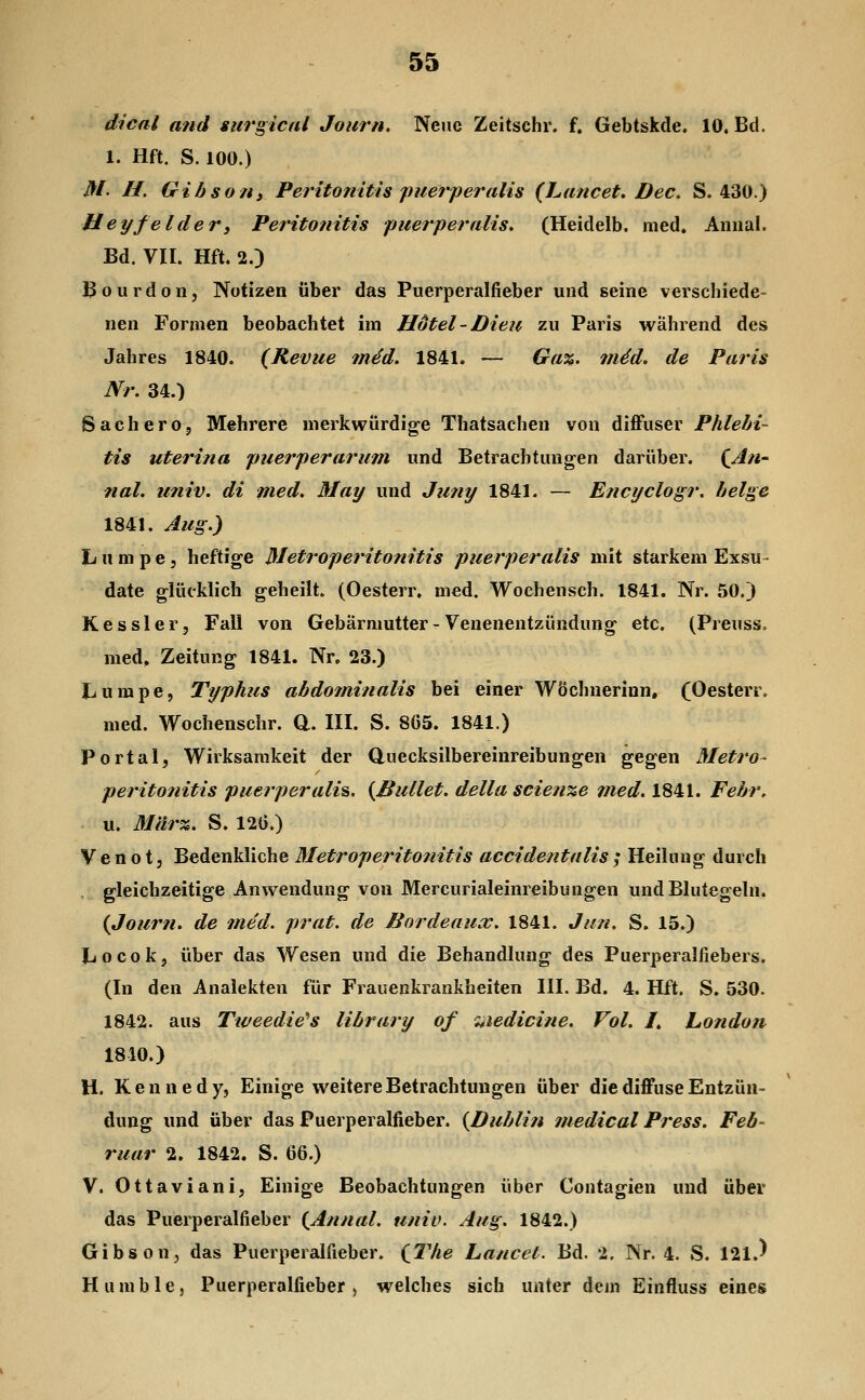 dical and surgical Journ, Nene Zeitschr. f. Gebtskde. 10. Bd. 1. Hft. S. 100.) M' U. GibsoHi Peritonitis puerperalis (Lancet. Dec. S. 430.) Heyfeider3 Peritonitis 'puerperalis, (Heidelb. med. Aniial. Bd. VII. Hft. 2.) Bourdon, Notizen über das Puerperalfieber und seine verschiede- nen Formen beobachtet im Hotel - Dien zu Paris während des Jahres 1840. {Revue m4d. 1841. — Ga%. 7n4d. de Paris Nr. 34.) SacherOj Mehrere merkwürdige Thatsachen von diffuser Phlebi- tis uterina puerperarum und Betrachtungen darüber. {Ati nah univ. di med, May und Jii?ty 1841. — Encyclogr. beige 1841. Aug.) Lumpe, heftige Metroperitonitis puerperalis mit starkem Exsu- date glücklich geheilt. (Oesterr. med. Wochensch. 1841. Nr. 50.) Kessler, Fall von Gebärmutter - Venenentzündung etc. (Preuss. med, Zeitung 1841. Nr. 23.) Lumpe, Typhus abdominalis bei einer WÖchnerinn, (Oesterr. med. Wochenschr. d. III. S. 8(35. 1841.) Portal, Wirksamkeit der duecksilbereinreibungen gegen Metro- peritonitis puerperalis. {Hüllet, della scien%e m^d. 1841. Febr. u. Mär%. S. 120.) V e n 01, Bedenkliche Metroperitojiitis accidentalis ; Heilung durch . gleichzeitige Anwendung von Mercurialeinreibungen und Blutegeln. {Jour?i. de med. prat. de Bordeaux. 1841. Jan. S. 15.) Locok, über das Wesen und die Behandlung des Puerperalfiebers. (In den Analekten für Frauenkrankheiten III. Bd. 4. Hft. S. 530. 1842. aus Tweedie^s library of ^ledicine. Vol. I, Lo?idon 1810.) H. Kennedy, Einige weitere Betrachtungen über die diffuse Entzün- dung und über das Puerperalfieber. {Dublin medical Press. Feb- ruar 2. 1842. S. 66.) V. Ottaviani, Einige Beobachtungen über Contagien und über das Puerperalfieber {Annal. univ. Aug. 1842.) Gibson, das Puerperalfieber. {The Lancet. Bd. 2. Nr. 4. S. 121.^ Humble, Puerperalfieber, welches sich unter dem Einfluss eines