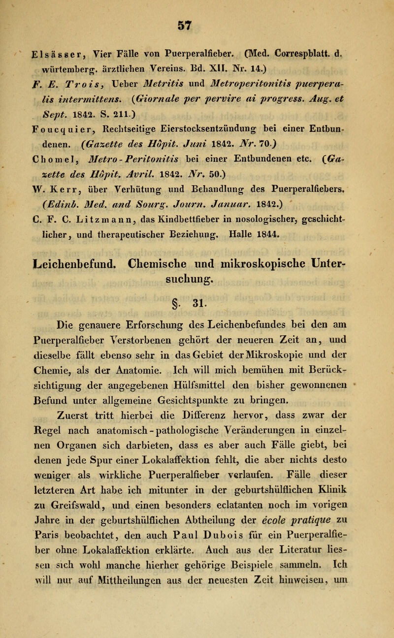 Elsässer, Vier Fälle von Puerperalfieber. (Med. Correspblatt. d. würteraberg. ärztlichen Vereins. Bd. XI F. Nr. 14.) F. E. TroiSi Ueber Metritis und Metroperito?iitis puerpera- lis intermittens. {Giornale per pervire ai progress. Aug. et Sept. 1842. S. 211.) Foucquier, Rechtseitige Eierstocksentzündung bei einer Entbun- denen. (Ga%ette des Höpit. Juni 1842. Nr. 70.) Ghomel, Metro-Peritonitis bei einer Entbundenen etc. {Ga- xette des Höpit. Avril. 1842. Nr, 50.) W. Kerr, über Verhütung und Behandlung des Puerperalfiebers» (Edinb. Med. and Sourg. Jotirn, Januar, 1842.) C. F. C. L i t z m a n n, das Kindbettfieber in nosologischer, geschicht- licher, und therapeutischer Beziehung, Halle 1844. Leichenbefund. Chemische und mikroskopische Unter- suchung. §. 31. Die genauere Erforschung des Leichenbefundes bei den am Puerperalfieber Verstorbenen gehört der neueren Zeit an, und dieselbe fällt ebenso sehr in das Gebiet der Mikroskopie und der Chemie, als der Anatomie. Ich will mich bemühen mit Berück- sichtigung der angegebenen Hülfsmittel den bisher gewonnenen Befund unter allgemeine Gesichtspunkte zu bringen. Zuerst tritt hierbei die Differenz hervor, dass zwar der Regel nach anatomisch - pathologische Veränderungen in einzel- nen Organen sich darbieten, dass es aber auch Fälle giebt, bei denen jede Spur einer Lokalaffektion feblt, die aber nichts desto weniger als wirkliche Puerperalfieber verlaufen. Fälle dieser letzteren Art habe ich mitunter in der geburtshülflichen Klinik zu Greifswald, und einen besonders eclatanten noch im vorigen Jahre in der geburtshülflichen Abtheilung der ecole pratique zu Paris beobachtet, den auch Paul Dubois für ein Puerperalfie- ber ohne Lokalaffektion erklärte. Auch aus der Literatur Hes- sen sich wohl manche hierher gehörige Beispiele sammeln. Ich will nur auf Mittheilungen aus der neuesten Zeit hinweisen, mn