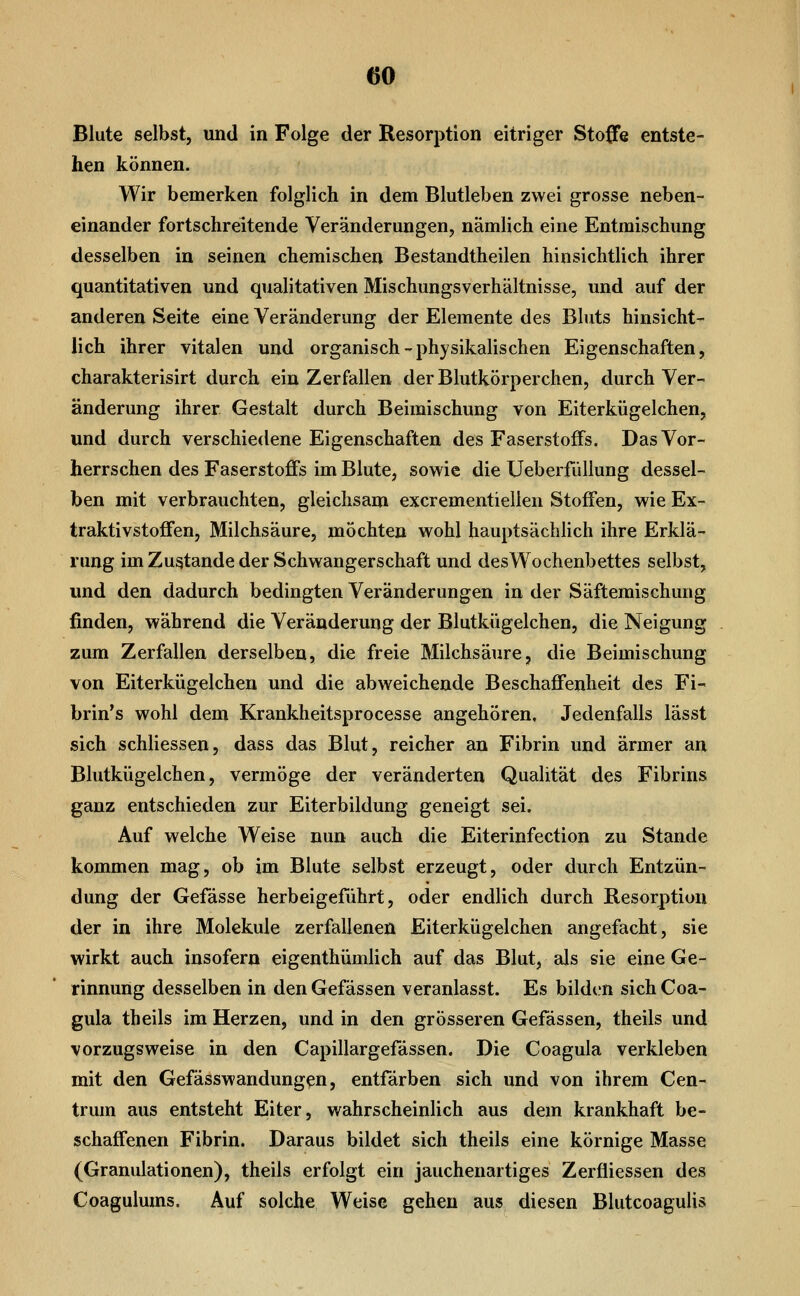 Blute selbst, und in Folge der Resorption eitriger Stoffe entste- hen können. Wir bemerken folglich in dem Blutleben zwei grosse neben- einander fortschreitende Veränderungen, nämlich eine Entmischung desselben in seinen chemischen Bestandtheilen hinsichtlich ihrer quantitativen und qualitativen Mischungsverhältnisse, und auf der anderen Seite eine Veränderung der Elemente des Bluts hinsicht- lich ihrer vitalen und organisch-physikalischen Eigenschaften, charakterisirt durch ein Zerfallen der Blutkörperchen, durch Ver- änderung ihrer Gestalt durch Beimischung von Eiterkügelchen, und durch verschiedene Eigenschaften des Faserstoffs. Das Vor- herrschen des Faserstoffs im Blute, sowie die Ueberfüllung dessel- ben mit verbrauchten, gleichsam excrementielieu Stoffen, wie Ex- traktivstoffen, Milchsäure, möchten wohl hauptsächlich ihre Erklä- rung im Zustande der Schwangerschaft und desWochenbettes selbst, und den dadurch bedingten Veränderungen in der Säftemischung finden, während die Veränderung der Blutkügelchen, die Neigung zum Zerfallen derselben, die freie Milchsäure, die Beimischung von Eiterkügelchen und die abweichende Beschaffenheit des Fi- brin's wohl dem Krankheitsprocesse angehören. Jedenfalls lässt sich schliessen, dass das Blut, reicher an Fibrin und ärmer an Blutkügelchen, vermöge der veränderten Qualität des Fibrins ganz entschieden zur Eiterbildung geneigt sei. Auf welche Weise nun auch die Eiterinfection zu Stande kommen mag, ob im Blute selbst erzeugt, oder durch Entzün- dung der Gefässe herbeigeführt, oder endlich durch Resorption der in ihre Moleküle zerfallenen Eiterkügelchen angefacht, sie wirkt auch insofern eigenthümlich auf das Blut, als sie eine Ge- rinnung desselben in deuGefässen veranlasst. Es bilden sichCoa- gula theils im Herzen, und in den grösseren Gefässen, theils und vorzugsweise in den Capillargefässen. Die Coagula verkleben mit den Gefässwandungen, entfärben sich und von ihrem Cen- trum aus entsteht Eiter, wahrscheinlich aus dem krankhaft be- schaffenen Fibrin. Daraus bildet sich theils eine körnige Masse (Granulationen), theils erfolgt ein jauchenartiges Zerfliessen des Coagulums. Auf solche Weise gehen aus diesen Blutcoagulis