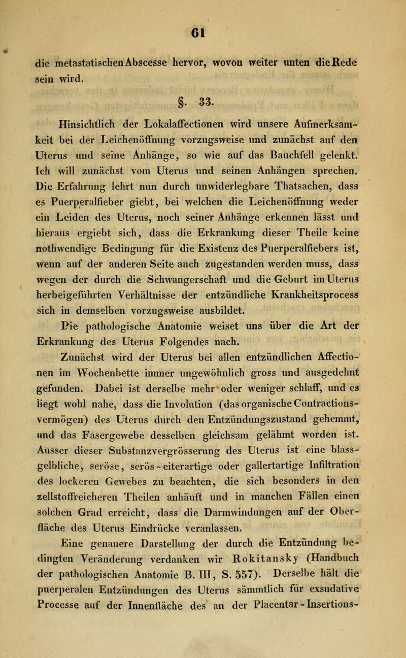 di^ metastatischen Abscesse hervor, wovon weiter unten die Rede sein wird. §. 33. Hinsichtlich der Lokalaffectionen wird unsere Aufmerksam- keit bei der LeichenofFnung vorzugsweise und zunächst auf den Uterus und seine Anhänge, so wie auf das Bauchfell gelenkt. Ich will zunächst vom Uterus und seinen Anhängen sprechen. Die Erfahrung lehrt nun durch unwiderlegbare Thatsachen, dass es Puerperalfieber giebt, bei welchen die Leichenöffnung weder ein Leiden des Uterus, noch seiner Anhänge erkennen lässt und hieraus ergiebt sich, dass die Erkrankung dieser Theile keine nothwendige Bedingung für die Existenz des Puerperalfiebers ist, wenn auf der anderen Seite auch zugestanden werden muss, dass wegen der durch die Schwangerschaft und die Geburt im Uterus herbeigeführten Verhältnisse der entzündliche Krankheitsprocess sich in demselben vorzugsweise ausbildet. Pie pathologische Anatomie weiset uns über die Art der Erkrankung des Uterus Folgendes nach. Zunächst wird der Uterus bei allen entzündlichen Affectio- nen im Wochenbette immer ungewöhnlich gross und ausgedehnt gefunden. Dabei ist derselbe mehr oder wenigerschlaff, und es liegt wohl nahe, dass die Involution (das organische Contractions- vermögen) des Uterus durch den Entzündungszustand gehemmt, und das Fasergewebe desselben gleichsam gelähmt worden ist. Ausser dieser Substanzvergrösserung des Uterus ist eine blass- gelbliche, seröse, serös - eiterartige oder gallertartige Infiltration des lockeren Gewebes zu beachten, die sich besonders in den zellstoffreicheren Theilen anhäuft und in manchen Fällen einen solchen Grad erreicht, dass die Darmwindungen auf der Ober- fläche des Uterus Eindrücke veranlassen. Eine genauere Darstelhing der durch die Entzündung be- dingten Veränderung verdanken wir Rokitansky (Handbuch der pathologischen Anatomie B. III, S. 557). Derselbe hält die puerperalen Entzündungen des Uterus sämmtlich für exsudative Processe auf der Innenfläche des an der Placentar - Insertions-