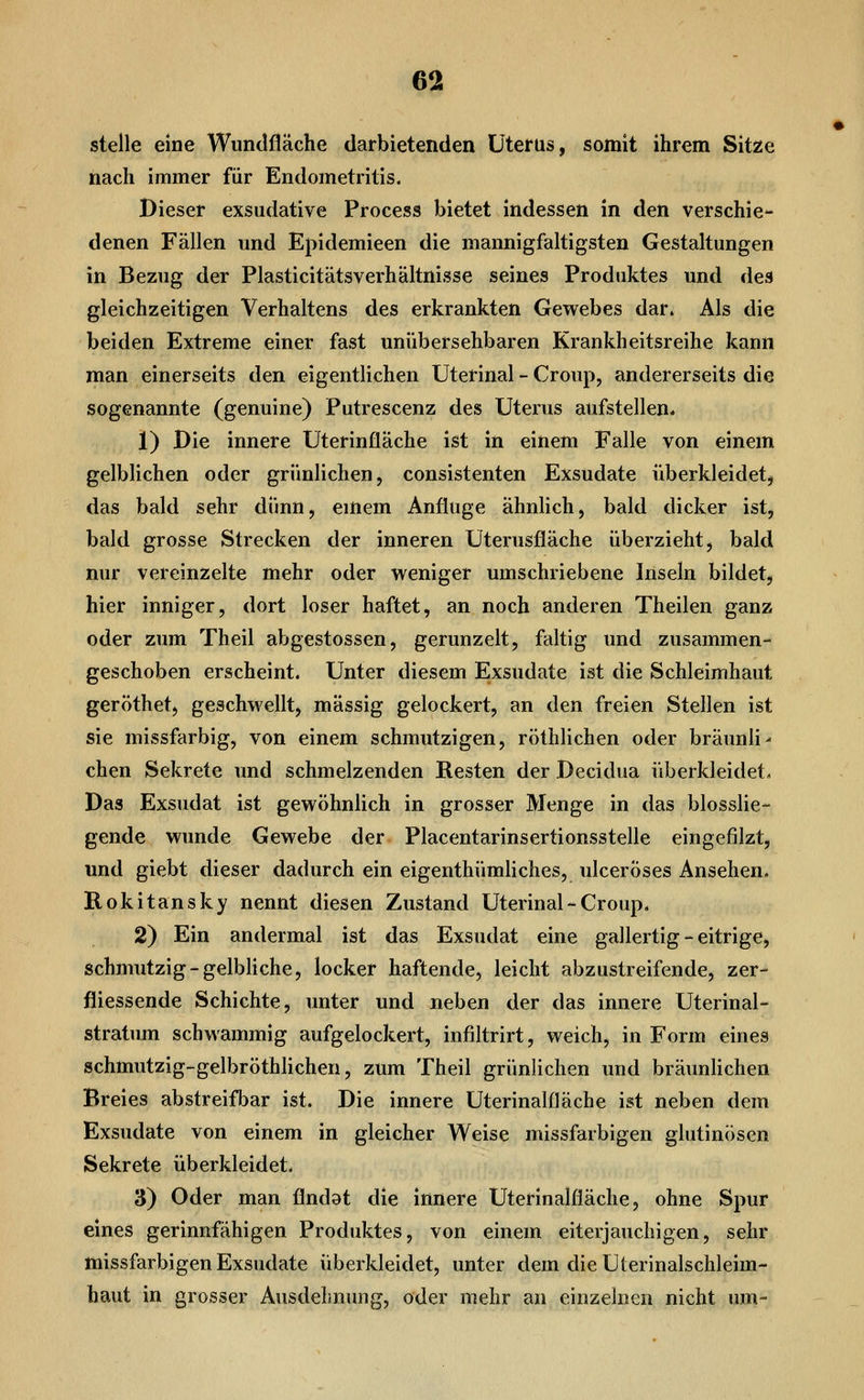 stelle eine Wundfläche darbietenden Uterus, somit ihrem Sit^e nach immer für Endometritis. Dieser exsudative Process bietet indessen in den verschie- denen Fällen und Epidemieen die mannigfaltigsten Gestaltungen in Bezug der Plasticitätsverhältnisse seines Produktes und des gleichzeitigen Verhaltens des erkrankten Gewebes dar. Als die beiden Extreme einer fast unübersehbaren Krankheitsreihe kann man einerseits den eigentlichen Uterinal - Croup, andererseits die sogenannte (genuine) Putrescenz des Uterus aufstellen. 1) Die innere Uterinfläche ist in einem Falle von einem gelblichen oder grünlichen, consistenten Exsudate überkleidetj das bald sehr dünn, emem Anfluge ähnlich, bald dicker ist, bald grosse Strecken der inneren Uterusfläche überzieht, bald nur vereinzelte mehr oder weniger umschriebene Inseln bildet, hier inniger, dort loser haftet, an noch anderen Theilen ganz oder zum Theil abgestossen, gerunzelt, faltig und zusammen- geschoben erscheint. Unter diesem Exsudate ist die Schleimhaut geröthet, geschwellt, massig gelockert, an den freien Stellen ist sie missfarbig, von einem schmutzigen, röthlichen oder bräunli- chen Sekrete und schmelzenden Resten der Decidua überkleidet. Das Exsudat ist gewöhnlich in grosser Menge in das biosslie- gende wunde Gewebe der Placentarinsertionsstelle eingefilzt, und giebt dieser dadurch ein eigenthümliches, ulcerÖses Ansehen. Rokitansky nennt diesen Zustand Uterinal-Croup, 2) Ein andermal ist das Exsudat eine gallertig - eitrige, schmutzig-gelbliche, locker haftende, leicht abzustreifende, zer- fliessende Schichte, unter und neben der das innere Uterinal- stratum schwammig aufgelockert, infiltrirt, weich, in Form eines schmutzig-gelbröthlichen, zum Theil grünlichen und bräunlichen Breies abstreifl^ar ist. Die innere Uterinalfläche ist neben dem Exsudate von einem in gleicher Weise missfarbigen glutinösen Sekrete überkleidet. 3) Oder man flndat die innere Uterinalfläche, ohne Spur eines gerinnfähigen Produktes, von einem eiterjauchigen, sehr missfarbigen Exsudate überkleidet, unter dem dieUterinalschleim- haut in grosser Ausdehnung, oder mehr an einzelnen nicht nm-