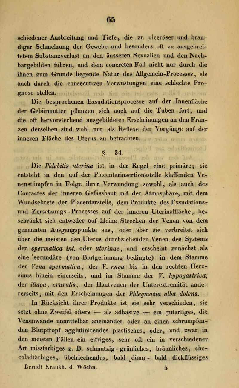 schiedener Ausbreitung und Tiefe, die zu ulceröser und bran- diger Schmelzung der Gewebe und besonders oft zu ausgebrei- tetem Substanzverlust an den äusseren Sexualien und den Nach- bargebilden führen, und dem concreten Fall nicht nur durch die ihnen zum Grunde liegende Natur des AUgemein-Processes, als auch durch die consecutiven Verwüstungen eine schlechte Pro- gnose stellen* \ t' ^. Die besprochenen Exsudationsprocesse auf der Innenfläche der Gebärmutter pflanzen sich auch auf die Tuben fort, und die oft hervorstechend ausgebildeten Erscheinungen an den Fran- zen derselben sind wohl nur als Reflexe der Vorgänge auf der inneren Fläche des Uterus zu betrachten. §■ 34. l)ie Phlebitis uterina ist in der Regel eine primäre; sie entsteht in den auf der Placentarinsertionsstelle klaffenden Ve- nenstümpfen in Folge ihrer Ver^Aimdung sowohl, als auch des Contactes der inneren Gefässhaut mit der Atmosphäre, mit dem Wundsekrete der Placentarstellei, dem Produkte des Exsudations- und Zersetzungs - Processes auf der inneren Uterinalfläche, be- schränkt sich entweder auf kleine Strecken der Venen von dem genannten Ausgangspunkte aus, oder aber sie verbreitet sich über die meisten den Uterus durchziehenden Venen des Systems der spermatica int. oder uterinae, und erscheint zunächst als eine secundäre (von Blutgerinnung bedingte) in dem Stamme der Vena spermatica, der F. cava bis m den rechten Herz- sinus hinein einerseits, imd im Stamme der F. hypogastrica, der iliaca, cruralis, der Hautvenen der Unterextremität ande- rerseits, mit den Erscheinungen der Phlegmasia alba dolens. In Rücksicht ihrer Produkte ist sie sehr verschieden, sie setzt ohne Zweifel öfters — als adhäsive — ein gutartiges, die Venenvi'ände unmittelbar aneinander oder an einen schrumpfen- den Blutpfropf agglutinirendes plastisches, oder, und zwar in den meisten Fällen ein eitriges, sehr oft ein in verschiedener Art missfarbiges z. B. schmutzig - grünliches, bräunliches, cho- coladfarbiges, übelriechendes, bald ^dünn - bald dickflüssiges Eerndt Ivraiikh. d. Wöchn. 5