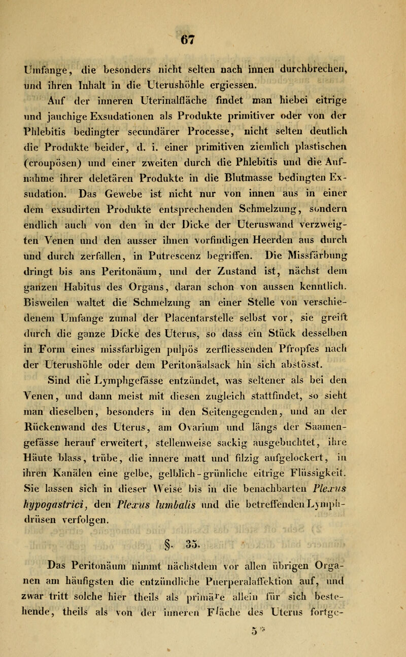 Umfange, die besonders nicht selten nach innen durchbrechen, und ihren Inhalt in die Uterushöhle ergiessen. 'Auf der inneren Uterinalfläche findet man hiebei eitrige und jauchige Exsudationen als Produkte primitiver oder von der Phlebitis bedingter secundärer Processe, nicht selten deutlich die Produkte beider, d. i. einer primitiven ziemlich plastischen (croupösen) und einer zweiten durch die Phlebitis und die Auf- nahme ihrer deletären Produkte in die Blutmasse bedingten Ex- sudation. Das Gewebe ist nicht nur von innen aus in einer dem exsudirten Produkte entsprechenden Schmelzung, s(indern endlich auch von den in der Dicke der Uteruswand verzweig- ten Venen und den ausser ihnen vorfindigen Heerden aus durch und durch zerfallen, in Putrescenz begriffen. Die Missfärbung dringt bis ans Peritonäum, und der Zustand ist, nächst dem ganzen Habitus des Organs, daran schon von aussen kenntlich. Bisweilen waltet die Schmelzung an einer Stelle von verschie- denem Umfange zumal der Placentarstelle selbst vor, sie greii't durch die ganze Dicke des Uterus, so dass ein Stück desselben in Form eines missfarbigen pulpös zerfliessenden Pfropfes nach der Uterushöhle oder dem Peritonäalsack hin sich abstösst. Sind die Lymphgefässe entzündet, was seltener als bei den Venen, und dann meist mit diesen zugleich stattfindet, so sieht man dieselben, besonders in den Seitengegenden, und an der Rückenwand des Uterus, am Ovarium und längs der Saamen- gefässe herauf erweitert, stellenweise sackig ausgebuchtet, ihre Häute blass, trübe, die innere matt und filzig aufgelockert, iu ihren Kanälen eine gelbe, gelblich-grünliche eitrige Flüssigkeit. Sie lassen sich in dieser Weise bis in die benachbarten Pleaiis hypogastrici, den Plexus lumhalis und die betreflendeuLympi!- drüsen verfolgen. §. 35. Das Peritonäum nimmt nächstdem vor allen übrigen Orga- nen am häufigsten die entzündliche Puerperalaffektion auf, und zwar tritt solche hier theils als primäre allein für sich beste- hende, theils als von der inneren Fläche des Uterus fortgc-