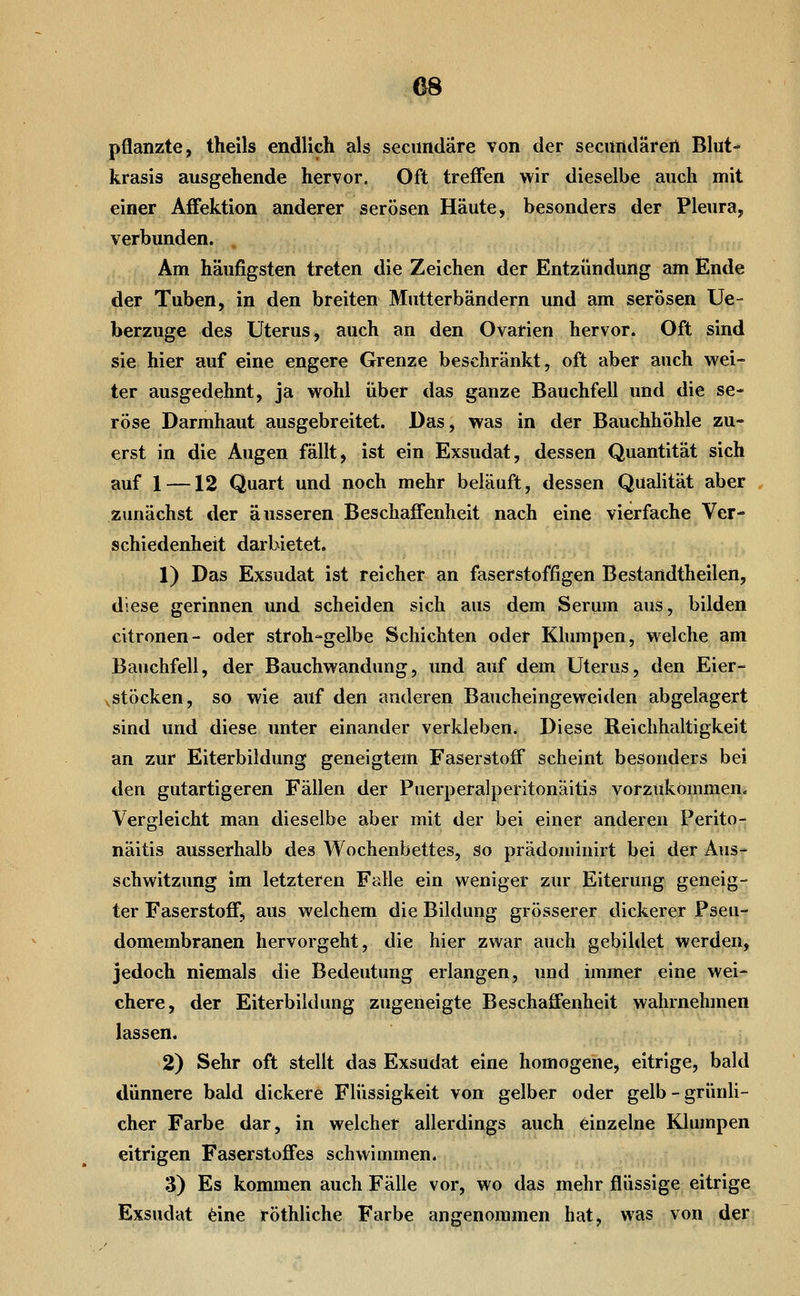 m pflanzte, theils endlich als secundäre von der secundärert Blut- krasis ausgehende hervor. Oft treffen wir dieselbe auch mit einer Affektion anderer serösen Häute, besonders der Pleura, verbunden. Am häufigsten treten die Zeichen der Entzündung am Ende der Tuben, in den breiten Mutterbändern und am serösen Ue- berzuge des Uterus, auch an den Ovarien hervor. Oft sind sie hier auf eine engere Grenze beschränkt, oft aber auch wei- ter ausgedehnt, ja wohl über das ganze Bauchfell und die se- röse Darmhaut ausgebreitet. Das, was in der Bauchhöhle zu- erst in die Augen fällt, ist ein Exsudat, dessen Quantität sich auf 1 —12 Quart und noch mehr beläuft, dessen Qualität aber zunächst der äusseren Beschaffenheit nach eine vierfache Ver- schiedenheit darbietet. 1) Das Exsudat ist reicher an faserstoffigen Bestandtheilen, diese gerinnen und scheiden sich aus dem Serum aus, bilden citronen- oder stroh-gelbe Schichten oder Klumpen, welche am Bauchfell, der Bauchwandung, und auf dem Uterus, den Eier- yStöcken, so wie auf den anderen Baucheingeweiden abgelagert sind und diese unter einander verkleben. Diese Reichhaltigkeit an zur Eiterbildung geneigtem Faserstoff scheint besonders bei den gutartigeren Fällen der Puerperalperitonäitis vorzukommen« Vergleicht man dieselbe aber mit der bei einer anderen Perito- näitis ausserhalb des Wochenbettes, so prädominirt bei der Aus- schwitzung im letzteren Falle ein weniger zur Eiterung geneig- ter Faserstoff, aus welchem die Bildung grösserer dickerer Pseu- domembranen hervorgeht, die hier zwar auch gebildet werden, jedoch niemals die Bedeutung erlangen, und immer eine wei- chere, der Eiterbildung zugeneigte Beschaffenheit wahrnehmen lassen. 2) Sehr oft stellt das Exsudat eine homogene, eitrige, bald dünnere bald dickere Flüssigkeit von gelber oder gelb-grünli- cher Farbe dar, in welcher allerdings auch einzelne Klumpen eitrigen Faserstoffes schwimmen. 3) Es kommen auch Fälle vor, wo das mehr flüssige eitrige Exsudat feine röthliche Farbe angenommen hat, was von der