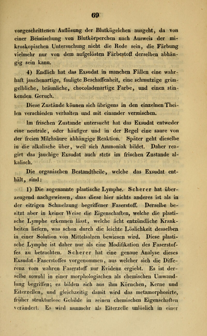 vorgeschrittenen Auflösung der Blutkügelchen ausgeht, da von einer Beimischung von Blutkörperchen nach Ausweis der mi- kroskopischen Untersuchung nicht die Rede sein, die Färbung vielmehr nur von dem aufgelösten Färbestoß derselben abhän- gig sein kann, 4) Endlich hat das Exsudat in manchen Fällen eine wahr- haft jauchenartige, fauligte Beschaffenheit, eine schmutzige grün- gelbliche, bräunliche, chocoladenartige Farbe, und einen stin- kenden Geruch, Diese Zustände können sich übrigens in den einzelnen Thei- !en verschieden verhalten und mit einander vermischen. Im frischen Zustande untersucht hat das Exsudat entweder eine neutrale, oder häufiger und in der Regel eine saure von der freien Milchsäure abhängige Reaktion. Später geht dieselbe in die alkalische über, weil sieh Ammoniak bildet. Daher rea- girt das jauchige Exsudat auch stets im frischen Znstande al- kalisch. Die organischen Bestandtheiie, weiche das Exsudat ent= hält, sind: ' ■■ 1) Die sogenannte plastische Lymphe. Seh er er hat über- zeugend nachgewiesen, dass diese hier nichts anderes ist als in der eitrigen Schmelzung begriffener Faserstoff, Derselbe be- sitzt aber in keiner Weise die Eigenschaften, welche die plasti^ sehe Lymphe erkennen lässt, welche acht entzündliche Krank- heiten liefern, was schon durch die leichte Löslichkeit desselben in einer Solution von Mittelsalzen bewiesen wird. Diese plasti- sche Lymphe ist daher nur als eine Modifikation des Faserstof- fes zu betrachten. Seh er er hat eine genaue Analyse dieses Exsudat-Faserstoffes vorgenommen, aus welcher sich die Diffe- renz vom wahren Faserstoff zur Evidenz ergiebt. Es ist der- selbe sowohl in einer morphologischen als chemischen Umwand- lung begriffen; es bilden sich aus ihm Körnchen, Kerne und Eiterzellen, und gleichzeitig damit wird das metamorphosirte, früher strukturlose Gebilde in seinen chemischen Eigenschaften verändert, E? wird niumiehr als Eiterzelle unlöslich in einer