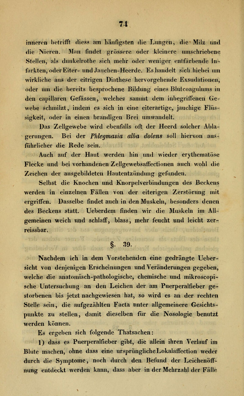 inneren betrifft diess am häufigsten die Lungen, die Milz und <lie Nieren. Man findet grössere oder kleinere umschriebene Stellen, als dunkelrothe sich mehr oder weniger entfärbende In- farkten, oder Eiter- undJauchen-Heerde. Es handelt sicli hiebei um wirkliche aus der eitrigen Diathese hervorgehende Exsudationen, oder um die bereits besprochene Bildung eines Blutcoagulums in den capillaren Gefässen, welches sammt dem inbegriffenen Ge- webe schmilzt, indem es sich in eine eiterartige, jauchige Flüs- sigkeit, oder in einen brandigen Brei umwandelt. Das Zellgewebe wird ebenfalls oft der Heerd solcher Abla- gerungen. Bei der Phlegmasia alba dolens soll hiervon aus- führlicher die Rede sein. Auch auf der Haut werden hin und wieder er)?thematöse Flecke und bei vorhandenen Zellgewebsaffectionen auch wohl die Zeichen der ausgebildeten Hautentzündimg gefimden. Selbst die Knochen und Knorpelverbindungen des Beckens werden in einzelnen Fällen von der eiterigen Zerstörung mit ergriffen. Dasselbe findet auch in den Muskeln, besonders denen des Beckens statt. Ueberdem finden wir die Muskeln im All- gemeinen weich und schlaff, blass, mehr feucht und leicht zer- reissbar. §. 39. Nachdem ich in dem Vorstehenden eine gedrängte Ueber- sicht von denjenigen Erscheinungen und Veränderungen gegeben, welche die anatomisch-pathologische, chemische und mikroscopi- sche Untersuchung an den Leichen der am Puerperalfieber ge- storbenen bis jetzt nachgewiesen hat, so wird es an der rechten Stelle sein, die aufgezählten Facta unter allgemeinere Gesichts- punkte zu stellen, damit dieselben für die Nosologie benutzt werden können. Es ergeben sich folgende Thatsachen: 1) dass es Puerperalfieber gibt, die allein ihren Verlauf im Blute machen, ohne dass eine ursprünglicheLokalaffection weder durch die Symptome, noch durch den Befund der Leichenöff- nung entdeckt werden kann, dass aber in der Mehrzahl der Fälle