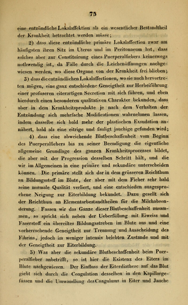 \ eine entzündliche Lokalaffektion als ein wesentlicher Bestandtheil der Krankheit betrachtet werden müsse-, 2) dass diese entzündHche primäre Lokalaffection zwar am häufigsten ihren Sitz im Uterus und im Peritonaeum hat, dass solches aber zur Constituirung eines Puerperalfiebers keineswegs nothwendig ist, da Fälle durch die Leichenöffnungen nachge- wiesen werden, wo diese Organe von der Krankheit frei blieben; 3) dass die entzündlichen Lokalaffectionen, wo sie auch hervortre- ten mögen, eine ganz entschiedene Geneigtheit zur Herbeiführung einer profuseren eiterartigen Secretion mit sich führen, und eben hierdurch einen besonderen qnaHtativen Charakter bekunden, dass aber in dem Krankheitsprodukte je nach dem Verhalten der Entzündung sich mehrfache Modificationen wahrnehmen lassen, indem dasselbe sich bald mehr der plastischen Exsudation an- nähert, bald als eine eitrige und fauligt jauchige gefunden wird; 4) dass eine abweichende Blutbeschaffenheit vom Beginn des Puerperalfiebers bis zu seiner Beendigung die eigentliche allgemeine Grundlage des ganzen Krankheitsprocesses bildet, die aber mit der Progression desselben Schritt hält, und die wir im Allgemeinen in eine primäre und sekundäre unterscheiden können. Die primäre stellt sich dar in dem grösseren Reichthum an Bildungsstoff im Blute, der aber mit dem Fieher sehr bald seine normale Qualität verliert, und eine entschieden ausgespro- chene Neigung zur Eiterbildung bekundet. Dazu gesellt sich der Reichthum an Elementarbestandtheilen für die Milchabson- derung. Fassen wir das Ganze dieser Blutbeschaffenheit zusam- men, so spricht sich neben der Ueberfüllung mit Eiweiss und Faserstoff ein übereiltes Bildungsstreben im Blute aus und eine vorherrschende Geneigtheit zur Trennung und Ausscheidung des Fibrins, jedoch im weniger intensiv belebten Zustande und mit der Geneigtheit zur Eiterbildung. 5) AVas aber die sekundäre Blutbeschaffenheit beim Puer- peralfieber anbetrifft, so ist hier die Existenz des Eiters im Blute nachgewiesen. Der Einfluss der Eiterdiathese auf das Blut giebt sich durch die Coagulation desselben in den Kapillarge- fässen und die Umwandlung desCoagulums in Eiter und Jauche