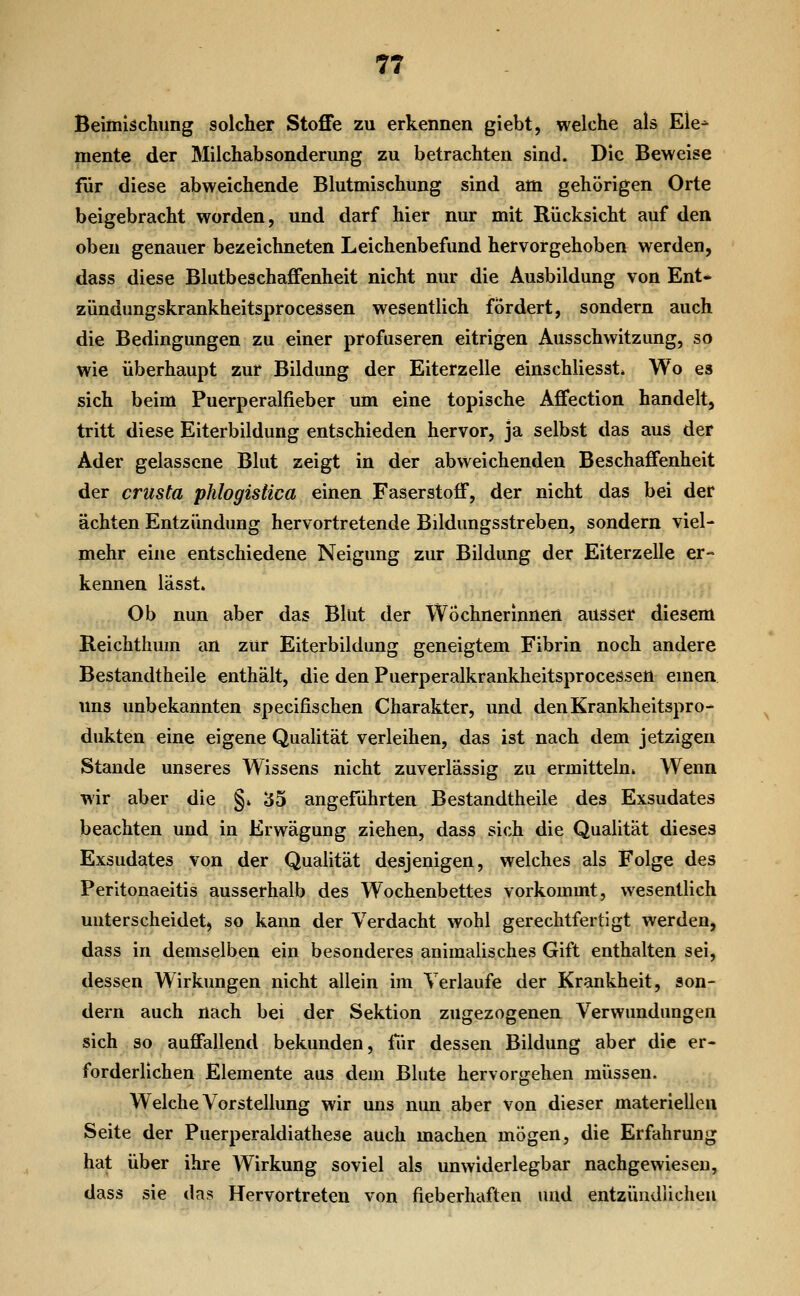 T7 Beimischung solcher Stoffe zu erkennen giebt, welche als Ele^ mente der Milchabsonderung zu betrachten sind. Die Beweise für diese abweichende Blutmischung sind am gehörigen Orte beigebracht worden, und darf hier nur mit Rücksicht auf den oben genauer bezeichneten Leichenbefund hervorgehoben werden, dass diese Blutbeschafienheit nicht nur die Ausbildung von Ent* zündungskrankheitsprocessen wesentlich fördert, sondern auch die Bedingungen zu einer profuseren eitrigen Ausschwitzung, so wie überhaupt zur Bildung der Eiterzelle einschliesst* Wo es sich beim Puerperalfieber um eine topische Affection handelt, tritt diese Eiterbildung entschieden hervor, ja selbst das aus der Ader gelassene Blut zeigt in der abweichenden Beschaffenheit der crüsta phlogistica einen Faserstoff, der nicht das bei der ächten Entzündung hervortretende Bildungsstreben, sondern viel- mehr eine entschiedene Neigung zur Bildung der Eiterzelle er- kennen lässt» Ob nun aber das Blut der Wöchnerinnen ausser diesem Reichthum an zur Eiterbildung geneigtem Fibrin noch andere Bestandtheile enthält, die den Puerperalkrankheitsprocessen emen uns unbekannten specifischen Charakter, und den Krankheitspro- dukten eine eigene Qualität verleihen, das ist nach dem jetzigen Stande unseres Wissens nicht zuverlässig zu ermitteln* Wenn wir aber die §» 35 angeführten Bestandtheile des Exsudates beachten und in Erwägung ziehen, dass sich die Qualität dieses Exsudates von der Qualität desjenigen, welches als Folge des Peritonaeitis ausserhalb des Wochenbettes vorkommt, wesentlich unterscheidet, so kann der Verdacht wohl gerechtfertigt werden, dass in demselben ein besonderes animalisches Gift enthalten sei, dessen Wirkungen nicht allein im Verlaufe der Krankheit, son- dern auch nach bei der Sektion zugezogenen Verwundungen sich so auffallend bekunden, für dessen Bildung aber die er- forderlichen Elemente aus dem Blute hervorgehen müssen. Welche Vorstellung wir uns nun aber von dieser materiellen Seite der Puerperaldiathese auch machen mögen, die Erfahrung hat über ihre Wirkung soviel als unwiderlegbar nachgewiesen, dass sie das Hervortreten von fieberhaften und entzündlichen