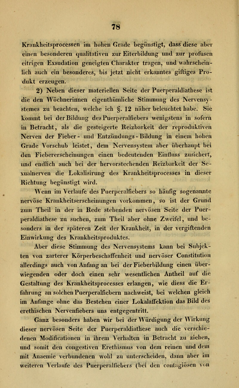 Krankheitsprocessen im hohen Grade begünstigt, dass diese aber einen besonderen qnalitativen zur Eiterbildung und zur profusen eitrigen Exsudation geneigten Charakter tragen, und wahrschein- lich auch ein besonderes, bis jetzt nicht erkanntes giftiges Pro- dukt erzeugen. 2) Neben dieser materiellen Seite der Puerperaldiathese ist die den Wöchnerinnen eigenthümliche Stimmung des Nervensv- stemes zu beachten, welche ich §. 12 naher beleuchtet habe. Sie kommt bei der Bildung des Puerperalfiebers wenigstens in sofern in Betracht, als die gesteigerte Reizbarkeit der reproduktiven Nerven der Fieber- und Entziindungs - Bildung in einem hohen Grade Vorschub leistet, dem Nervensystem aber übei'haupt bei den Fiebererscheinungen einen bedeutenden Eiufliiss zusichert, und endlich auch bei der hervorstechenden Reizbarkeit der Se- xualnerven die Lokalisirung des Krankheitsprocesses in dieser Richtung begünstigt wird. Wenn im Verlaufe des Puerperalfiebers so häufig sogenannte nervöse Krankheitserscheinungen vorkommen, so ist der Grund zum Theil in der in Rede stehenden nervösen Seite der Puer- peraldiathese zu suchen, zum Theil aber ohne Zweifel, und be- sonders in der späteren Zeit der Krankheit, in der vergiftenden Einwirkung des Krankheitsproduktes. Aber diese Stimmung des Nervensystems kann bei Subjek- ten von zarterer KörperbeschafFenheit und nervöser Constitution allerdings auch von Anfang an bei der Fieberbildung einen über- wiegenden oder doch einen sehr wesentlichen Antheil auf die Gestaltung des Krankheitsprocesses erlangen, wie diess die Er- fahrung an solchen Puerperalfiebern nachweist, bei welchen gleich im Anfange ohne das Bestehen einer Lokalaflfektion das Bild des erethischen Nervenfiebers uns entgegentritt. Ganz besonders haben wir bei der Würdigung der A\irkung dieser nervösen Seite der Puerperaldiathese auch die verschie- denen Modificationen in ihrem Verhalten in Betracht zu ziehen, und somit den congestiven Erethismus von dem reinen und dem mit Anaemie verbundenen wohl zu unterscheiden, dann aber im weiteren Verlaufe des Puerperalfiebers (bei den cont;igiösen von