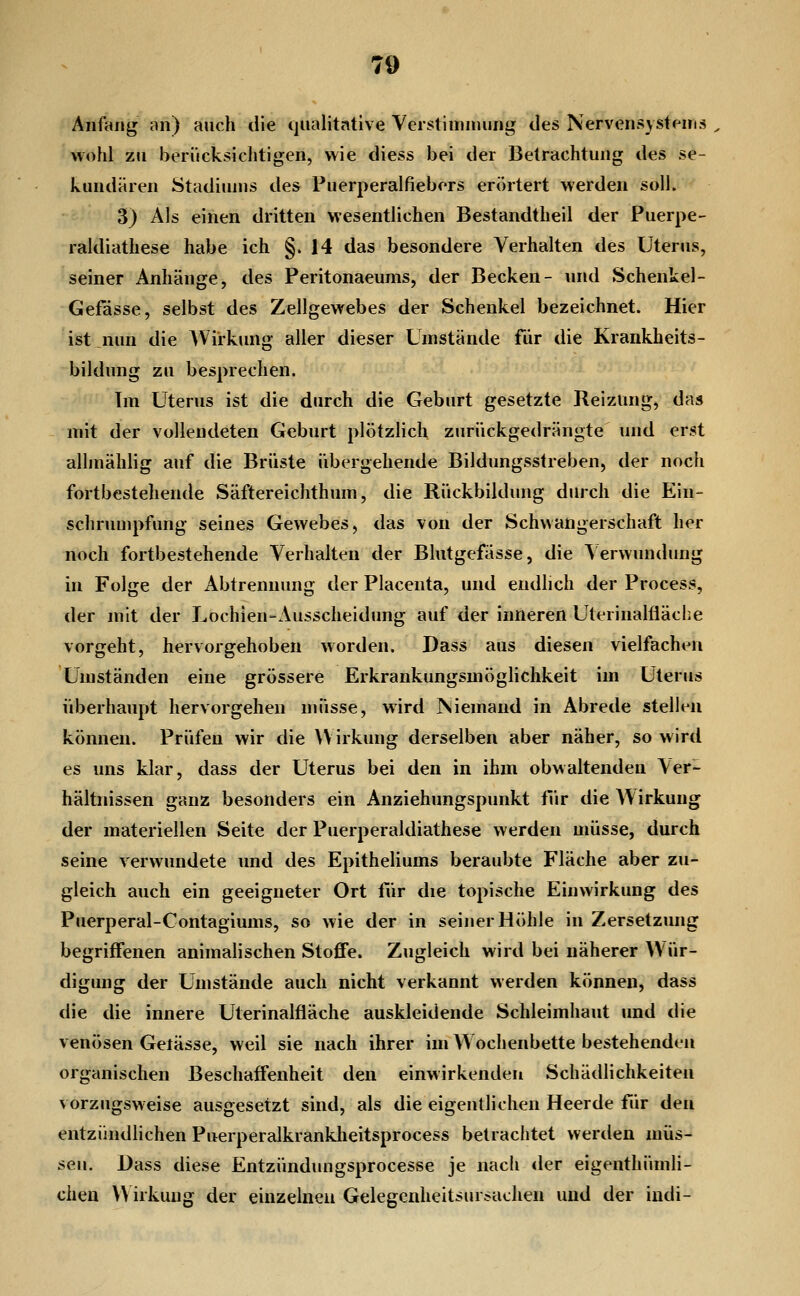 Anfang an) auch die qualitative Verstininuing des Nervensystems wohl zu berücksichtigen, wie diess bei der Betrachtung des se- kundären Stadiums des Puerperalfiebers erörtert werden soll. 3) Als einen dritten wesentlichen Bestandtheil der Puerpe- raldiathese habe ich §.14 das besondere Verhalten des Uterus, seiner Anhänge, des Peritonaeums, der Becken- und Schenkel- Gefässe, selbst des Zellgewebes der Schenkel bezeichnet. Hier ist nun die Wirkung aller dieser Umstände für die Krankheits- bildung zu besprechen. Im Uterus ist die durch die Geburt gesetzte Reizung, das mit der vollendeten Geburt plötzlich zurückgedrängte und erst allmählig auf die Brüste übergehende Bildungsstreben, der noch fortbestehende Säftereiclithum, die Rückbildung durch die Ein- schrumpfung seines Gewebes, das von der Schwangerschaft her noch fortbestehende Verhalten der Blutgefässe, die \erwundung in Folge der Abtrennung der Placenta, und endlich der Process, der mit der Lochien-Ausscheidung auf der inneren Uterinalfläche vorgeht, hervorgehoben worden. Dass aus diesen vielfachen Umständen eine grössere Erkrankungsmöglichkeit im Uterus überhaupt hervorgehen müsse, wird Niemand in Abrede stellen können. Prüfen wir die Wirkung derselben aber näher, so wird es uns klar, dass der Uterus bei den in ihm obwaltenden Ver- hältnissen ganz besonders ein Anziehungspunkt fVir die Wirkung der materiellen Seite der Puerperaldiathese werden müsse, durch seine verwundete und des Epitheliums beraubte Fläche aber zu- gleich auch ein geeigneter Ort für die topische Einwirkung des Puerperal-Contagiums, so wie der in seiner Höhle in Zersetzung begriffenen animalischen Stoffe. Zugleich wird bei näherer Wür- digung der Umstände auch nicht verkannt werden können, dass die die innere Uterinalfläche auskleidende Schleimhaut und die venösen Getässe, weil sie nach ihrer im W ochenbette bestehenden organischen Beschaffenheit den einwirkenden Schädlichkeiten vorzugsweise ausgesetzt sind, als die eigentlichen Heerde für den entzündlichen Puerperalkranidieitsprocess betrachtet werden müs- sen. Dass diese Entzündimgsprocesse je nach der eigenthümli- cheu V\ irkuug der einzelnen Gelegcnheitsursachen und der indi-