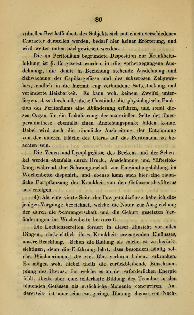 viduellen Beschaffenheit des Subjekts sich mit einem verschiedenen Character darstellen werden, bedarf hier keiner Erörterung, und wird weiter unten nachgewiesen werden* Die im Peritonänm begründete Disposition znr Krankheits- bildung ist §. 15 gesetzt worden in die vorhergegangene Aus- dehnung, die damit in Beziehung stehende Ausdehnung und Schwächung der Capillargefässe und des subserösen Zellgewe- bes, endlich in die hiermit eng verbundene Säftestockung und veränderte Reizbarkeit* Es kann wohl keinem Zweifel unter- liegen, dass durch alle diese Umstände die physiologische Funk- tion des Peritonäums eine Abänderung erfahren, und somit die^ ses Organ für die Lokalisirung der materiellen Seite der Puer- peraldiathese ebenfalls einen Anziehungspunkt bilden könne. Dabei wird auch die räumliche Ausbreitung der Entzündung von der inneren Fläche des Uterus auf das Peritonäum zu be- achten sein. Die Venen und Lymphgefasse des Beckens und der Schen- kel werden ebenfalls durch Druck, Ausdehnung und Säftestok- kung während der Schwangerschaft zur Entzündungsbildung im Wochenbette disponirt, und ebenso kann auch hier eine rämn- liche Fortpflanzung der Krankheit von den Gefässen des Uterus aus erfolgen. 4) Als eine vierte Seite der Püerperaldiathese habe ich die- jenigen Vorgänge bezeichnet, welche die Natur zur Ausgleichung der durch die Schwangerschaft und die Geburt gesetzten Ver- änderungen im Wochenbette hervorruft* Die Lochiensecretion fordert in dieser Hinsicht vor allen Dingen, rücksichtlich ihres Krankheit erzeugenden Einflusses, unsere Beachtung. Schon die Blutung als solche ist zu berück- sichtigen, denn die Erfahrung lehrt, dass besonders häufig sol- che Wöchnerinnen, die viel Blut verloren haben, erkranken. Es mögen wohl hiebei theils die zurückbleibende Einschrum- pfung des Uterus, für welche es an der erforderlichen Energie fehlt, theils aber eine fehlerhafte Bildung des Trombus in den blutenden Gelassen als ursächliche Momente concurriren. An-^ dererseits ist aber eine zu geringe Blutung ebenso von Nach-