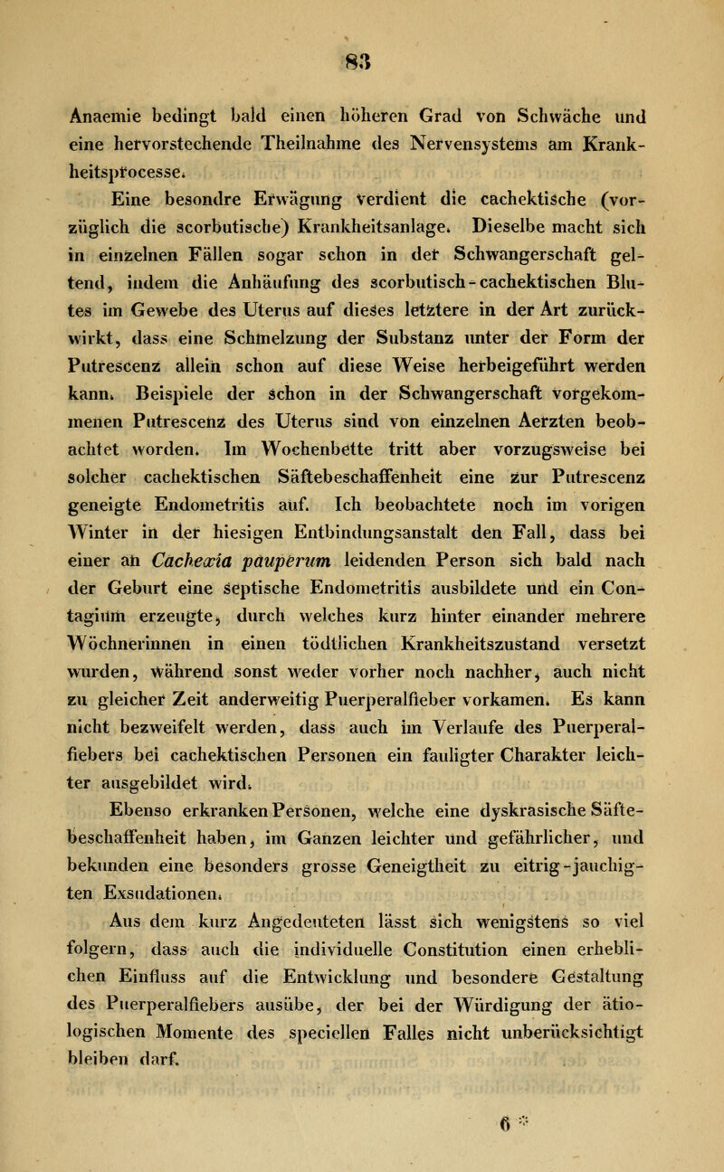 8,*; Anaemie bedingt bald einen höheren Grad von Schwäche und eine hervorstechende Theihiahme des Nervensystems am Krank- heitspfocesse* Eine besondre Erwägung Verdient die cachektische (vor- züglich die scorbutische) Krankheitsanlage» Dieselbe macht sich in einzelnen Fällen sogar schon in der Schwangerschaft gel- tend, indem die Anhäufung des scorbutisch ^ cachektischen Blu- tes im Gewebe des Uterus auf dieäes letztere in der Art zurück- wirkt, dass eine Schmelzung der Substanz unter der Form der Putrescenz allein schon auf diese Weise herbeigeführt werden kann» Beispiele der schon in der Schwangerschaft Vorgekom- menen Putrescenz des Uterus sind von einzelnen Aerzten beob- achtet worden. Im Wochenbette tritt aber vorzugsweise bei solcher cachektischen Säftebeschaffenheit eine zur Putrescenz geneigte Endometritis auf. Ich beobachtete noch im vorigen Winter in der hiesigen Entbindungsanstalt den Fall, dass bei einer ah Cachewia paupenim leidenden Person sich bald nach der Geburt eine septische Endometritis ausbildete und ein Con^ tagium erzeugte;, durch welches kurz hinter einander mehrere Wöchnerinnen in einen tödtlichen Krankheitszustand versetzt wurden, Während sonst weder vorher noch nachher^ auch nicht zu gleicher Zeit anderweitig Puerperalfieber vorkamen. Es kann nicht bezweifelt werden, dass auch im Verlaufe des Puerperal- fiebers bei cachektischen Personen ein fauligter Charakter leich- ter ausgebildet wird* Ebenso erkranken Personen, welche eine dyskrasische Säfte- beschaffenheit haben, im Ganzen leichter und gefährlicher, und bekunden eine besonders grosse Geneigtheit zu eitrig-jauchig- ten Exsudationen» Aus dem kurz Angedeuteten lässt sich wenigstens so viel folgern, dass auch die individuelle Constitution einen erhebli- chen Einfluss auf die Entwicklung und besondere Gestaltung des Puerperalfiebers ausübe, der bei der Würdigung der ätio- logischen Momente des speciellen Falles nicht unberücksichtigt bleiben darf. e-
