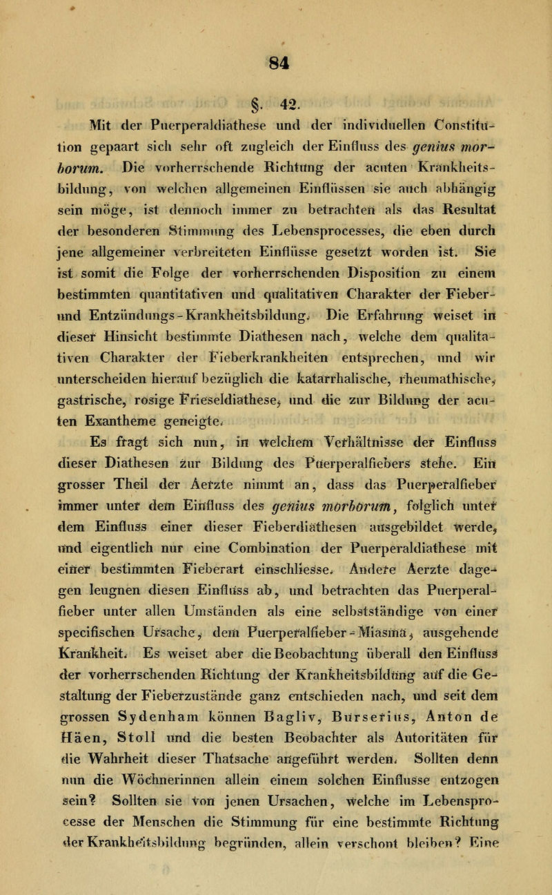 §. 42. Mit der Pii(3rperal(liathese und der individuellen Constitu- tion gepaart sich sehr oft zugleich der Einfiuss des genius mor- horum. Die vorherrschende Richtung der acuten Krcinkheits- bildung, von vt^elchen allgemeinen Einflüssen sie auch abhängig sein möge, ist dennoch immer zu betrachten als das Resultat der besonderen Stimmung des Lebensprocesses, die eben durch jene allgemeiner verbreiteten Einflüsse gesetzt worden ist. Sie ist somit die Folge der vorherrschenden Disposition zu einem bestimmten quantitativen und qualitativen Charakter der Fieber- und Entzündimgs-Krankheitsbildung^ Die Erfahrung Weiset in dieser Hinsicht bestimmte Diathesen nach, welche dem qualita- tiven Charakter der Fieberkrankheiten entsprechen, und wir unterscheiden hierauf bezüglich die katarrhalische, fheumathische^ gastrische, rosige Frieseldiathesej und die zur Bildung der acu- ten Exantheme geneigte. Es fragt sich nun, in Welchefti Vefhältnisse der Einfluss dieser Diathesen Äur Bildung des Puerperalfiebers stehe. Ein grosser Theil der Aerzte nimmt an, dass das Puerpetalfieber immer unter dem Einfiuss des genius mörhöruffi, folglich unter dem Einfluss einer dieser Fieberdiäthesen ausgebildet werde, iftid eigentlich nur eine Combination der Puerperaldiathese mit einer bestimmten Fiefberart einschlie^se^ Äiidete Aerzte dage-' gen leugnen diesen Einfluss ab, und betrachten das Puerperal- fieber unter allen Umständen als eine selbstständige von einer specifischen Ursache,' deiii Puerperalfieber - Miasma ^ ausgehende Krarifeheit. Es weiset aber die Beobachtung überall den Einfluss der vorherrschenden Richtung der Krankheitsbildtirig auf die Ge-* staltung der Fiebetzustände ganz entschieden nach, und seit dem grossen Sydenham können Bagliv, Bürsetiüs, Anton de Hä,en, Stöll und die besten Beobachter als Autoritäten füi die Wahrheit dieser Thatsache angeführt werden^ Sollten detin nun die Wöchnerinnen allein einem solchen Einflüsse entzogen sein? Sollten sie von jenen Ursachen, Welche im Lebenspro- eesse der Menschen die Stimmung für eine bestimmte Richtung derKrankheltsbildung begründen, allein verschont bleiben? Eine