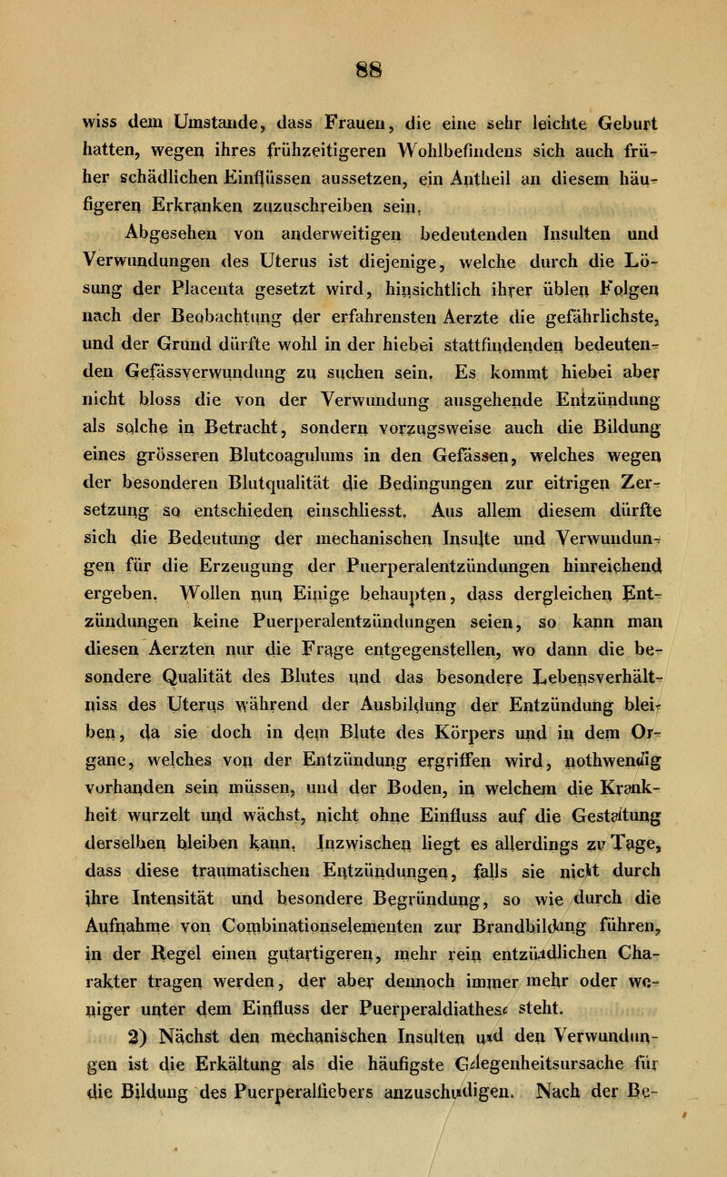 wiss dein Umstände, dass Frauen, die eine selir leichte Geburt hatten, wegen ihres frühzeitigeren Wohlbefindens sich auch frü^ her schädlichen Einfjiissen aussetzen, ein Antheil an diesem häu^ figeren Erkrfinken zuzuschreiben sein, Abgesehen von anderweitigen bedeutenden Insulten und Verwundungen des Uterus ist diejenige, welche durch die Lö- sung der Placenta gesetzt wird, hijisichtlich ihrer üblen Fqlgen nach der Beobachtiing der erfahrensten Aerzte die gefährlichste, und der Grund dürfte wohl in der hiebei stattfindenden bedeuten- den Gefässverwundung zu suchen sein, Es kommt hiebei aber nicht bloss die von der Verwundung ausgehende Entzündung als sqlche in Betracht, sondern vorzugsweise auch die Bildung eines grösseren Blutcpagulums in den Gefässen, welches wegen der besonderen Blutqualität die Bedingungen zur eitrigen Zer- setzung SQ entschieden einschliesst, Aus allem diesem dürfte sich die Bedeutung der mechanischen Insujte uiid Verwundung gen für die Erzeugung der Puerperalentzündungen hinreichend ergeben, Wollen i\un Einige behaupten, dass dergleichen Ent-^ Zündungen keine Puerperalentzündungen seien, so kann man diesen Aerzten nur die Frage entgegenstellen, wo dann die be- sondere Qualität des Blutes i^nd das besondere Xtebensverhält-^ niss des Uterus während der Ausbildung der Entzündung bleif ben, da sie doch in dein Blute des Körpers und in dem Or- gane, welches von der Entzündung ergriffen wird, nothwenc^ig vorhanden sein miissen? und der Boden, in welchem die Krank- heit wurzelt und wächst, nicht ohne Einfluss auf die Gestaltung derselben bleiben kann, Inzwischep liegt es allerdings zv Tage, dass diese tri^umatischen Entzündungen, falls sie nicH durch ihre Intensität und besondere Begründung, so wie durch die Aufnahme von Co^ibinationselejnenten zur Brandbilding führen, in der Regel einen gutartigerer^ mehr rein entziiidlichen Cha- rakter tragen werden, der aber dennoch im^uer mehr oder we- niger unter dem Einfluss der Puerperaldiathese steht. 2) Nächst den mechanischen Insulten u*tl den Verwundun- gen ist die Erkältung als die häufigste G^legenheitsursache für die Bildung des Puerperalfiebers anzuschuldigen. Nach der Be~