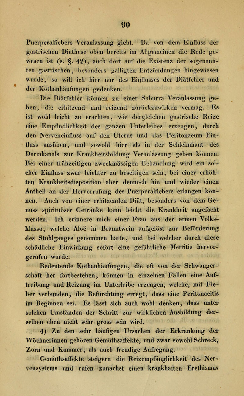 Puerperalfiebers Veranlassung giebt. Da von dem Einfiuss der gastrischen Diathese oben bereits im Allgemeinen die Rede ge- wesen ist (s. §. 42), auch dort auf die Existenz der sogenann- ten gastrischen, besonders galligten Entzündungen hingewiesen wurde, so will ich hier nur des Einflusses der Diätfehler und der Kothanhäufungen gedenken. Die Diätfehler können zu einer Saburra Veranlassung ge- ben, die erhitzend und reizend zurückzuwirken vermag. Es ist wohl leicht zu erachten, wie dergleichen gastrische Reize eine Empfindlichkeit des ganzen Unterleibes erzeugen, durch den Nerveneinfluss auf den Uterus und das Peritonaeum Ein- fluss ausüben, und sowohl hier als in der Schleimhaut des Darmkanals zur Krankheitsbildung Veranlassung geben können. Bei einer frühzeitigen zweckmässigen Behandlung wird ein sol- cher Einfluss zwar leichter zu beseitigen sein, bei einer erhöh- ten Krankheitsdisposition aber dennoch hin und wieder einen Antheil an der Hervorrufung des Puerperalfiebers erlangen kön- nen. Auch von einer erhitzenden Diät, besonders von dem Ge- nuss spirituöser Getränke kann leicht die Krankheit angefacht werden. Ich erinnere mich einer Frau aus der armen Volks- klasse, welche Aloe in Branntwein aufgelöst zur Beförderung des Stuhlganges genommen hatte, und bei welcher durch diese schädliche Einwirkung sofort eine gefährlich^ Metritis hervor- gerufen wurde, Bedeutende Kothanhäufungen, die oft von der Schwanger- schaft her fortbestehen, können in einzelnen Fällen eine Auf- treibung und Reizung im Unterleibe erzeugen, welche, mit Fie- ber verbunden, die Befürchtung erregt, dass eine Peritonaeitis im Beginnen sei. Es lässt sich auch wohl denken, dass unter solchen Umständen der Schritt zur wirklichen Ausbildung der-- selben eben nicht sehr gross sein wird, 4) Zu den sehr häufigen Ursachen der Erkrankung der Wöchnerinnen gehören GemüthsafFekte, und zwar sowohl Schreck, Zorn und Kummer, als auch freudige Aufregung. Gemiithsaffekte steigern die Reizempfänglichkeit des Ner-^ vcnsystcms und rufen zunächst einen krankhaften Erethismus