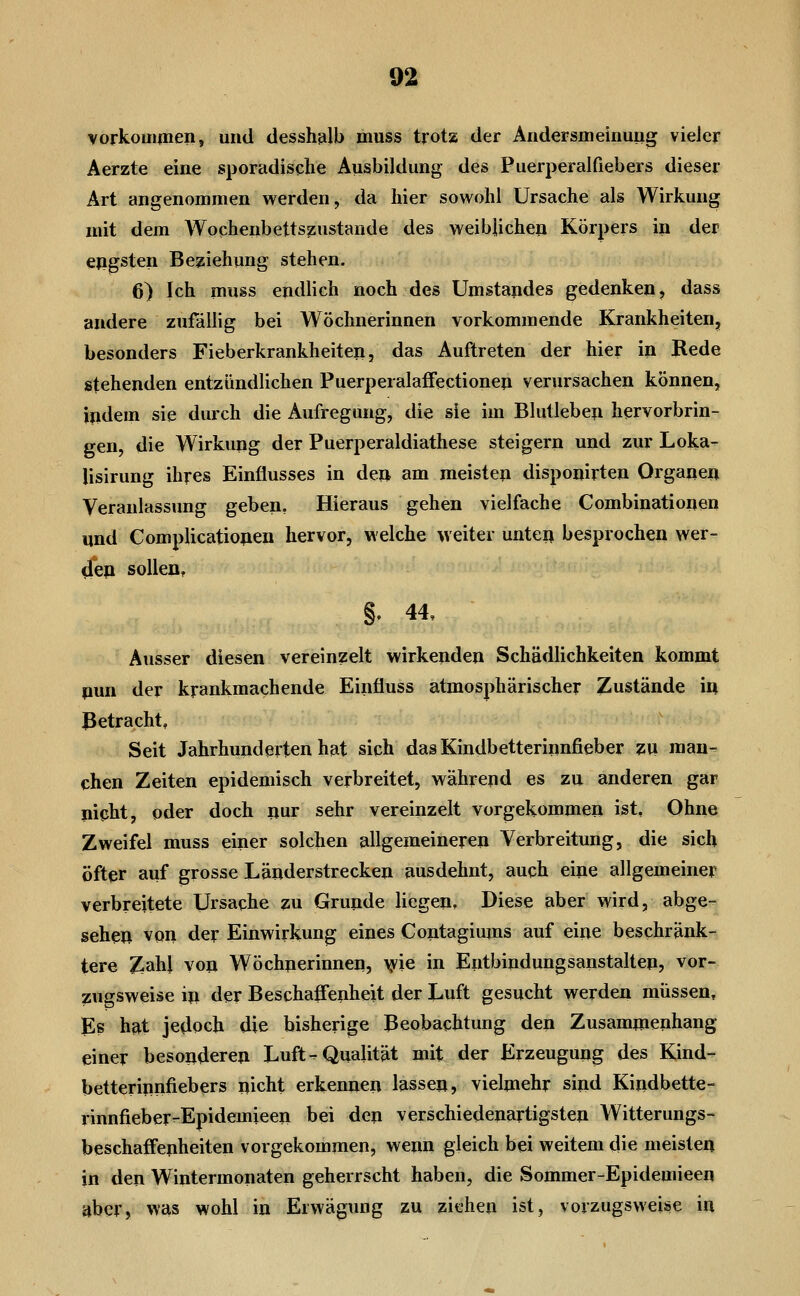 vorkommen, und desshfilb muss trota der Andersmeinung vieler Aerzte eine sporadische Ausbildung des Puerperalfiebers dieser Art angenommen werden, da hier sowohl Ursache als Wirkung mit dem Wochenbettszustande des weiblichen Körpers in der ejigsten Beziehung stehen. 6) Ich muss endlich noch des Umstajides gedenken, dass andere zufällig bei Wöchnerinnen vorkommende Krankheiten, besonders Fieberkrankheiten, das Auftreten der hier in Rede stehenden entzündlichen Puerperalaffectioneji verursachen können, indem sie durch die Aufregung, die sie im Blutleben hervorbrin- gen, die Wirkung der Puerperaldiathese steigern und zur Loka- lisirung ihres Einflusses in de» am meisten disponirten Organen Veranlassung geben. Hieraus gehen vielfache Combinationen und Complicationen hervor, welche weiter unten besprochen wer- 4ep sollen, §» 44, Ausser diesen vereinzelt wirkenden Schädlichkeiten kommt nun der krankmachende Einfluss atmosphärischer Zustände in Betracht, Seit Jahrhunderten hat sich dasKindbetterinnfieber zw man- chen Zeiten epidemisch verbreitet, während es zu. anderen gar nipht, oder doch nur sehr vereinzelt vorgekommen ist. Ohne Zweifel muss einer solchen allgemeineren Verbreitung, die sich öfter auf grosse Länderstrecken ausdehnt, auch eine allgemeiner verbreitete Ursache 2u Grunde liegen. Diese aber wird, abge- sehen von der Einwirkung eines Contagiums auf eine beschränk- tere Zahl von Wöchnerinnen, me in Entbindungsanstalten, vor- zugsweise in der Beschaffenheit der Luft gesucht werden müssen. Es hat jedoch die bisherige Beobachtung den Zusammenhang einer besonderen Luft - Qualität mit der Erzeugung des Kind- betterinnfiebers nicht erkennen lassen, vielmehr sind Kindbette- rinnfieber-Epidemieen bei den verschiedenartigsten Witterungs- beschaffenheiten vorgekommen, wenn gleich bei weitem die meisten in den Wintermonaten geherrscht haben, die Sommer-Epidemieen aber, was wohl in Erwägung zu ziehen ist, vorzugsweise in