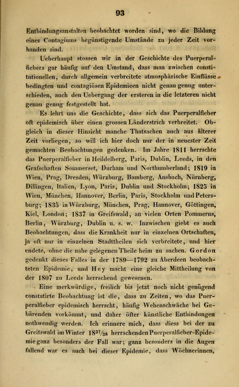 lEntblmlnrlgsianstaltpn beobachtet worden sind, wo die Bildung eines Contagiiims begünstigende Umstände zu jeder Zeit vor- handen sind; Ueberhaupt stossen wir in det Geschichte des Puerpetal- fiebeis gat häufig auf den Umstand, dass man zwischen consti- tutionellen, durch allgemein verbreitete atmosphärische Einflüsse bedingten und coiitagiösen Epidemieen nicht genau genug unter- schieden, auch den Uebergang der ersteren in die letzteren nicht genau genug festgestellt hat» Es lehrt lins die Geschichte, dass sich das Puerperalfieber oft epidemisch über einen grossen Länderstrich Verbreitet. Ob- gleich in dieser Hinsicht manche Thatsachen auch aus älterer Zeit vorliegen, so will ich hier doch nur der in neuester Zeit gemachten Beobachtungen gedenken. Im Jahre 1811 herrschte das Puerperalfieber in Heildelberg, Faris^ Dublin, Leeds, in den Grafschaften Sommerset, Durham und Northumberland; 1819 in Wien, Prag, Dresden, Würzburgj Bamberg, Ansbach, Nürnberg, Dillingen, Italien, Lyon, Paris, Dublin und Stockholm; 1825 in AVien, München, Hannover, Berlin, Paris, Stockholm und Peters- burg; 1835 in Würzburg, München, Prag, Hannover, Göttingen, Kiel, London; 183? in Greifswald, an vielen Orten Pommerns, Berlin, Würzburg, Dublin u. s. w. Inzwischen giebt es auch Beobachtungen, dass die Krankheit nur in einzelnen Ortschaften, ja oft nur in einzelnen Stadttheilen sich verbreitete, und hier endete^ ohne die nahe gelegenenTheile heim zu suchen» Gordon gedenkt dieses Falles in der 1789—-1792 zu Aberdeen beobach- teten Epidemie^ und Hey macht eine gleiche Mittheiiung von der 1807 zu Leeds herrschend gewesenen. - Eine merkwürdige, freilich bis jetzt noch nicht genügend Constatirte Beobachtung ist die, dass zu Zeiten, wo das Puer- peralfieber epidemisch herrscht, häufig Wehenschwäche bei Ge- bärenden vorkömmt, und daher öfter künstliche Entbindungen nothwendig werden. Ich erinnere mich, dass diess bei der zu Greitswald im Winter 183V38 herrschendenPuerperaifieber-Epide- mieganz besonders der Fall war; ganz besonders in die Augen fallend war es auch bei dieser Epidemie, dass Wöchnerinnen,