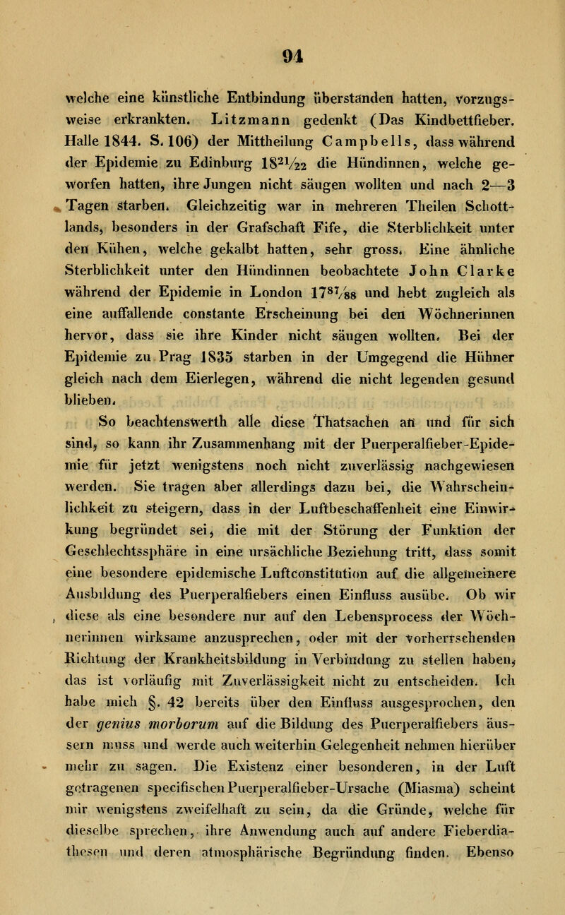 91 welche eine künstliche Entbindung überstanden hatten, vorzugs- weise erkrankten. Litzmann gedenkt (Das Kindbettfieber. Halle 1844. S. 106) der Mittheilung Campbeils, dass während der Epidemie zu Edinburg 18'-^V22 die Hündinnen, welche ge- worfen hatten, ihre Jungen nicht säugen wollten und nach 2—3 ^ Tagen starben. Gleichzeitig war in mehreren Theilen Schott- lands, besonders in der Grafschaft Fife, die Sterblichkeit unter den Kühen, welche gekalbt hatten, sehr gross. Eine ähnliche Sterblichkeit unter den Hündinnen beobachtete John Clarke während der Epidemie in London 17^^/88 und hebt zugleich als eine auffallende constante Erscheinung bei den Wöchnerinnen hervor, dass sie ihre Kinder nicht säugen wollten, Bei der Epidemie zu Prag JS35 starben in der Umgegend die Hühner gleich nach dem Eierlegen, während die nicht legenden gesund blieben. So beachtensWerth alle diese Thatsachen afl tmd für sich sindj so kann ihr Zusammenhang mit der Puerperalfieber-Epide- mie für jetzt wenigstens noch nicht zuverlässig nachgewiesen werden. Sie tragen aber allerdings dazu bei, die Wahrschein* lichkeit zu steigern, dass in der Luftbeschaffenheit eine Einwir- kung begründet sei, die mit der Störung der Funktion der Geschlechtssphäre in eine ursächliche Beziehung tritt, dass somit eine besondere epidemische Luftconstltution auf die allgemeinere Atisbildung des Puerperalfiebers einen Einfluss ausübe. Ob wir , diese als eine besondere nur auf den Lebensprocess der Wöch- nerinnen wirksame anzusprechen, oder mit der Vorherrschenden Richtung der Krankheitsbildung iu Verbindung zu stellen haben^ das ist vorläufig mit Zuverlässigkeit nicht zu entscheiden. Ich habe mich §. 42 bereits über den Einfluss ausgesprochen, den der genius morborum auf die Bildung des Puerperalfiebers äus- sern muss und werde auch weiterhin Gelegenheit nehmen hierüber mehr zu sagen. Die Existenz einer besonderen, in der Luft getragenen specifischenPuerperalfieber-Ursache (Miasma) scheint mir wenigstens zweifelhaft zu sein, da die Gründe, welche für dieselbe sprechen, ihre Anwendung auch auf andere Fieberdia- tliosen und deren atmosphärische Begründung finden. Ebenso