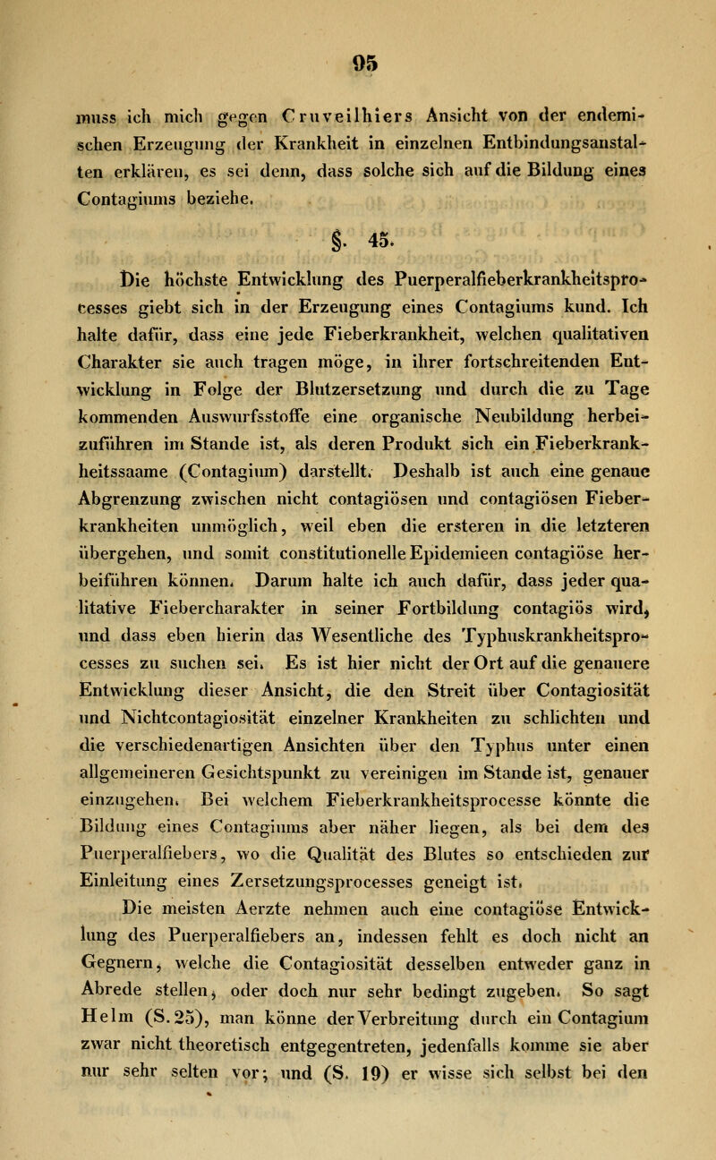 pinss ich mich g<^gon Crnveilhlers Ansicht von der emlemi- schen Erzengiing der Krankheit in einzelnen Entbindungsanstalt ten erklären, es sei denn, dass solche sich auf die Bildung eines Contagiums beziehe. §• 45. Die höchste Entwicklung des Puerperalfieberkrankheitspro* cesses giebt sich in der Erzeugung eines Contagiums kund. Ich halte dafür, dass eine jede Fieberkrankheit, welchen qualitativen Charakter sie auch tragen möge, in ihrer fortschreitenden Ent- wicklung in Folge der Blutzersetzung und durch die zu Tage kommenden AuswurfsstofFe eine organische Neubildung herbei^ zuführen im Stande ist, als deren Produkt sich ein Fieberkrank- heitssaame (Contagium) darstellt. Deshalb ist auch eine genaue Abgrenzung zwischen nicht contagiösen und contagiösen Fieber- krankheiten unmöglich, weil eben die ersteren in die letzteren übergehen, und somit constitutionelle Epidemieen contagiöse her- beiführen können. Darum halte ich auch dafür, dass jeder qua- litative Fiebercharakter in seiner Fortbildung contagiös wirdj und dass eben hierin das Wesentliche des Typhuskrankheitspro« cesses zu suchen sei. Es ist hier nicht der Ort auf die genauere Entwicklung dieser Ansicht, die den Streit über Contagiosität und Nichtcontagiosität einzelner Krankheiten zu schlichten und die verschiedenartigen Ansichten über den Typhus unter einen allgemeineren Gesichtspunkt zu vereinigen im Stande ist, genauer einzugehen. Bei welchem Fieberkrankheitsprocesse könnte die Bildung eines Contagiums aber näher liegen, als bei dem des Puerperalfiebers, wo die Qualität des Blutes so entschieden zur Einleitung eines Zersetzungsprocesses geneigt ist, Die meisten Aerzte nehmen auch eine contagiöse Entwick- lung des Puerperalfiebers an, indessen fehlt es doch nicht an Gegnern, welche die Contagiosität desselben entweder ganz in Abrede stellen ^ oder doch nur sehr bedingt zugeben. So sagt Helm (S. 25), man könne der Verbreitung durch ein Contagium zwar nicht theoretisch entgegentreten, jedenfalls komme sie aber nur sehr selten vor; und (S, 19) er wisse sich selbst bei den