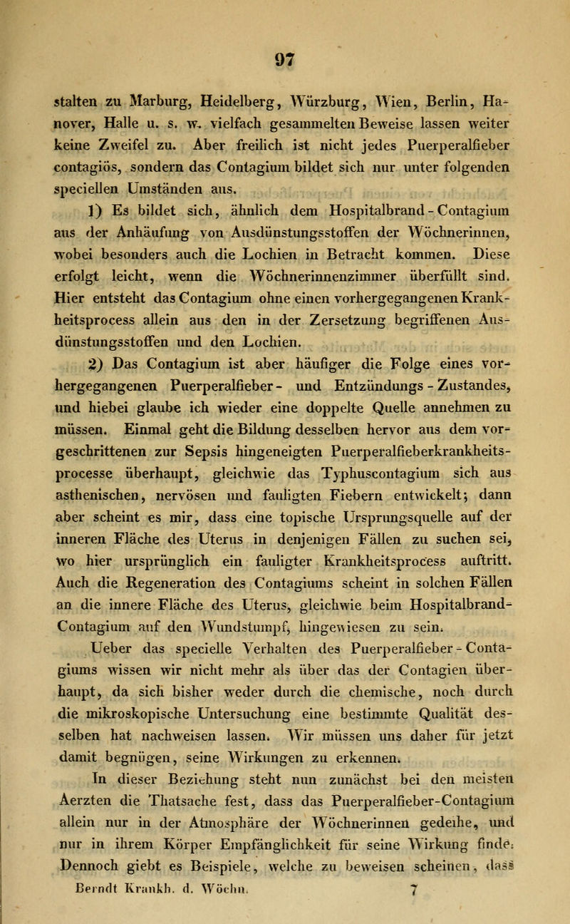 stalten zu Marburg, Heidelberg, Würzburg, Wien, Berlin, Ha- nover, Halle u. s. w. vielfach gesammelten Beweise lassen weiter keine Zweifel zu. Aber freilich ist nicht jedes Puerperalfieber contagiös, sondern das Contagium bildet sich nur unter folgenden speciellen Umständen aus. 1) Es bildet sich, ähnlich dem Hospitalbrand - Contagium aus der Anhäufimg von Ausdünstungsstoffen der Wöchnerinnen, wobei besonders auch die Lochien in Betracht kommen. Diese erfolgt leicht, wenn die Wöchnerinnenzimmer überfüllt sind. Hier entsteht das Contagium ohne einen vorhergegangenen Krank- heitsprocess allein aus den in der Zersetzung begriflfenen Aus- dünstungsstoffen und den Lochien. 2) Das Contagium ist aber häufiger die Folge eines vor- hergegangenen Puerperalfieber- und Entzündungs - Zustandes, und hieb ei glaube ich wieder eine doppelte Quelle annehmen zu müssen. Einmal geht die Bildung desselben hervor aus dem vor- geschrittenen zur Sepsis hingeneigten Puerperalfieberkrankheits- processe überhaupt, gleichwie das Typhuscontagium sich aus asthenischen, nervösen imd fauligten Fiebern entwickelt; dann aber scheint es mir, dass eine topische Ursprungsquelle auf der inneren Fläche des Uterus in denjenigen Fällen zu suchen sei, wo hier ursprünglich ein fauligter Krankheitsprocess auftritt. Auch die Regeneration des Contagiums scheint in solchen Fällen an die innere Fläche des Uterus, gleichwie beim Hospitalbrand- Contagium auf den Wundstumpf, hingewiesen zu sein^ Ueber das specielle Verhalten des Puerperalfieber - Conta- giums wissen wir nicht mehr als über das der Contagien über- haupt, da sich bisher weder durch die chemische, noch durch die mikroskopische Untersuchung eine bestimmte Qualität des- selben hat nachweisen lassen. Wir müssen uns daher für jetzt damit begnügen, seine Wirkungen zu erkennen. In dieser Beziehung steht nun zunächst bei den meistert Aerzten die Thatsache fest, dass das Puerperalfieber-Contagiura allein nur in der Atino;<phäre der Wöchnerinnen gedeihe, und nur in ihrem Körper EmpfängHchkeit für seine Wirkung finde; Dennoch giebt es Beispiele, welche zu beweisen scheinen, dasi Berndt Kraiikli. d, Wöchu. 7