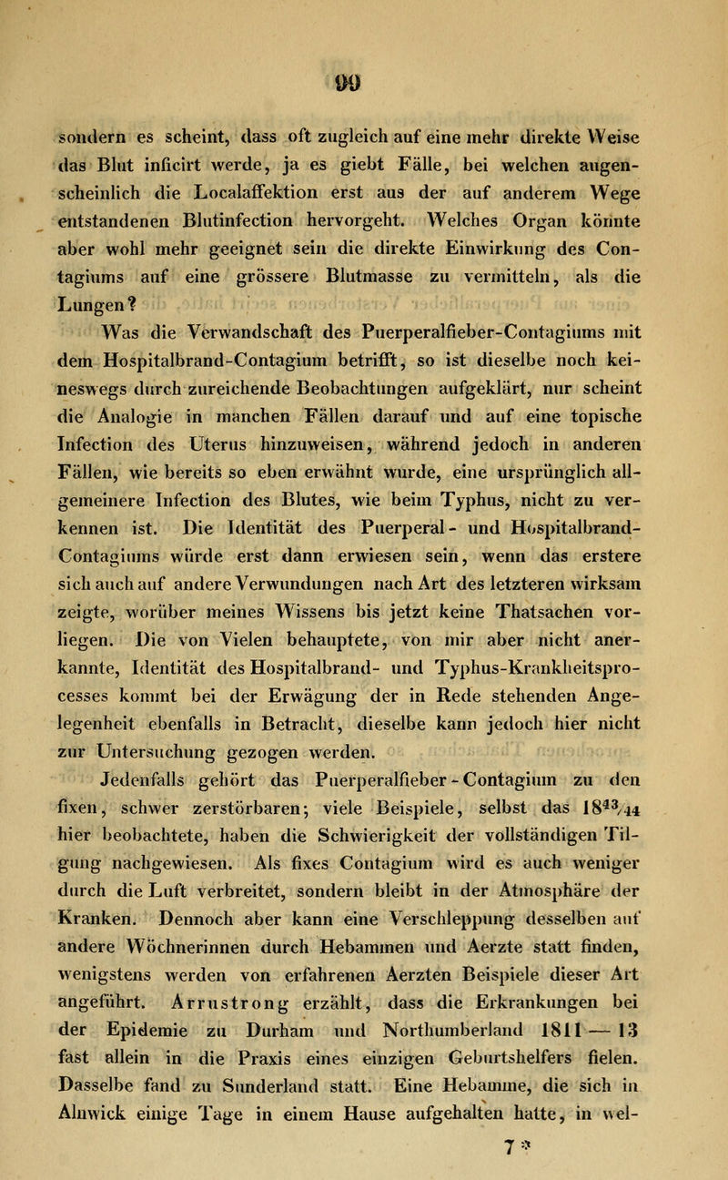 DO sondern es scheint, dass oft zugleich auf eine mehr direkte Weise das Blut inficirt werde, ja es giebt Fälle, bei welchen augen- scheinlich die LocalafFektion erst aus der auf anderem Wege entstandenen Blutinfection hervorgeht. Welches Organ könnte aber wohl mehr geeignet sein die direkte Einwirkung des Con- tagiums auf eine grössere Blutmasse zu vermitteln, als die Lungen? Was die Verwandschaft des Puerperalfieber-Contagiums mit dem Hospitalbrand-Contagium betrifft, so ist dieselbe noch kei- neswegs durch zureichende Beobachtungen aufgeklärt, nur scheint die Analogie in manchen Fällen darauf und auf eine topische Infection des Uterus hinzuweisen, während jedoch in anderen Fällen, wie bereits so eben erwähnt wurde, eine ursprünglich all- gemeinere Infection des Blutes, wie beim Typhus, nicht zu ver- kennen ist. Die Identität des Puerperal- und H<>spitalbrand- Contagiums würde erst dann erwiesen sein, wenn das erstere sich auch auf andere Verwundungen nach Art des letzteren wirksam zeigte, worüber meines Wissens bis jetzt keine Thatsachen vor- liegen. Die von Vielen behauptete, von mir aber nicht aner- kannte, Identität des Hospitalbrand- und Typhus-Krankheitspro- cesses kommt bei der Erwägung der in Rede stehenden Ange- legenheit ebenfalls in Betracht, dieselbe kann jedoch hier nicht zur Untersuchung gezogen werden. Jedenfalls gehört das Puerperalfieber - Contagium zu den fixen, schwer zerstörbaren; viele Beispiele, selbst das 18^^/44 hier beobachtete, haben die Schwierigkeit der vollständigen Til- gimg nachgewiesen. Als fixes Contagium wird es auch weniger durch die Luft verbreitet, sondern bleibt in der Atmosphäre der Kranken, Dennoch aber kann eine Verschleppung desselben auf andere Wöchnerinnen durch Hebammen und Aerzte statt finden, wenigstens werden von erfahrenen Aerzten Beispiele dieser Art angeführt. Armstrong erzählt, dass die Erkrankungen bei der Epidemie zu Durham und Northumberland 1811 — 13 fast allein in die Praxis eines einzigen Geburtshelfers fielen. Dasselbe fand zu Simderland statt. Eine Hebamme, die sich in Alnwick einige Tage in einem Hause aufgehalten hatte, in wel- 7'^