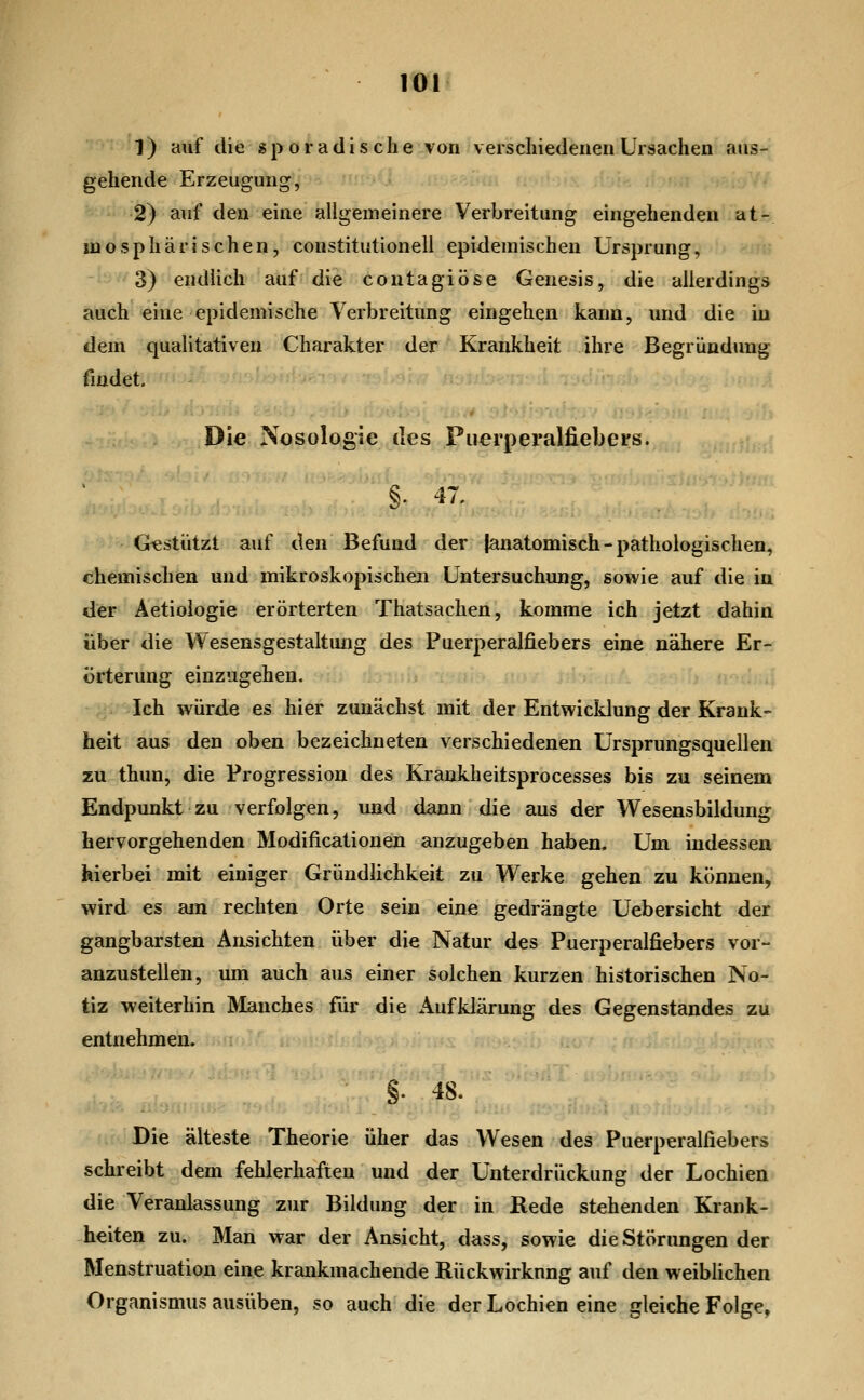 1) auf die sporadische von verschiedenen Ursachen aus- gehende Erzeugung, 2) auf den eine allgemeinere Verbreitung eingehenden at- mosphärischen, constitutione!! epidemischen Ursprung, 3) endücli auf die contagiöse Genesis, die allerdings auch eine epidemische Verbreitung eingehen kann, und die in dem quahtativeu Charakter der Krankheit ihre Begründung findet. Die Nosologie des Puerperalfiebers. §. 47. Gestützt auf den Befund der {anatomisch-pathologischen, chemischen und mikroskopischen Untersuchung, sowie auf die in der Äetioiogie erörterten Thatsachen, komme ich jetzt dahin über die Wesensgestaltung des Puerperalfiebers eine nähere Er- örterung einzugehen. ■i;; Ich würde es hier zunächst mit der Entwicklung der Krank- heit aus den oben bezeichneten verschiedenen Ürsprungsquellen zu thun, die Progression des Krankheitsprocesses bis zu seinem Endpunkt zu verfolgen, und dann die aus der Wesensbildung hervorgehenden Modificationen anzugeben haben. Um indessen hierbei mit einiger Gründlichkeit zu Werke gehen zu können, wird es am rechten Orte sein eine gedrängte Uebersicht der gangbarsten Ansichten über die Natur des Puerperalfiebers vor- anzustellen, um auch aus einer solchen kurzen historischen No- tiz weiterhin Älanches für die Aufklärung des Gegenstandes zu entnehmen. §. 48. Die älteste Theorie über das Wesen des Puerperalfiebers schreibt dem fehlerhaften und der Unterdrückung der Lochien die Veranlassung zur Bildung der in Kede stehenden Krank- heiten zu. Man war der Ansicht, dass, sowie dieStörimgen der Menstruation eine krankmachende ßückwirknng auf den weiblichen Organismus ausüben, so auch die der Lochien eine gleiche Folge,