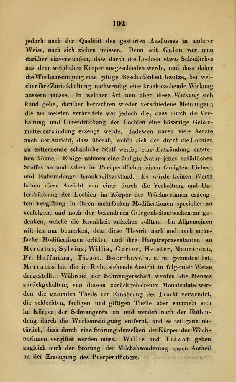 jedoch nach der Qualität des gestörten Ausflusses in anderer Weise, nach sich ziehen müssen. Denn seit Galen war man darüber einverstanden, dass durch die Lochien etwas Schädliches aus dem weiblichen Körper ausgeschieden werde, und dass daher die Wochenreinigung eine giftige Beschaffenheit besitze, bei wel- cher ihre Zurückhaltung nothweudig eine krankmachende Wirkung äussern müsse. In welcher Art nun aber diese Wirkung sich kund gebe, darüber herrschten wieder verschiedene Meinungen; die am meisten verbreitete war jedoch die, dass durch die Ver- haltung und Unterdrückung der Lochien eine bösartige Gebär- mutterentzündung erzeugt werde. Indessen waren viele Aerzte auch der Ansicht, dass überall, wohin sich der durch die Lochien zu entfernende schädhche Stoff werfe, eine Entzündung entste- hen könne. Einige nahmen eine fauligte Natur jenes schädlichen Stoffes an und sahen im Puerperalfieber einen fauligten Fieber- und Entzündungs - Krankheitszustand. Es würde keinen Werth haben diese Ansicht von einer durch die Verhaltung und Un- terdrückung der Lochien im Körper der Wöchnerinnen erzeug- ten Vergiftung in ihren mehrfachen Modificationen specieller zu verfolgen, und noch der besonderen Gelegenheitsursachen zu ge- denken, welche die Krankheit anfachen sollten. Im Allgemeinen will ich nur bemerken, dass diese Theorie nach und nach mehr- fache Modificationen erlitten und ihre Hauptrepräsentanten an Mercatus, Sylvius, Willis, Gorter, Heister, Mauriceau, Fr. Hoffmann, Tissot, Boerrhave u. a. m. gefunden hat, Mercatus hat die in Rede stehende Ansicht in folgender Weise dargestellt. Während der Schwangerschaft werden die Menses zurückgehalten; von diesem zurückgehaltenen Monatsblute wer- den die gesunden Theile zur Ernährimg der Frucht verwendet, die schlechten, fauligen und giftigen Theile aber sammeln sich im Körper der Schwangeren an und werden nach der Entbin- dung durch die Wochenreinigung entfernt, und es ist ganz na- türlich, dass durch eine Störung derselben der Körper der Wöch- nerinnen vergiftet werden muss. Willis und Tissot geben zugleich auch der Störung der Milchabsonderung emen Antheil an der Erzeugung des Puerperalfiebers.