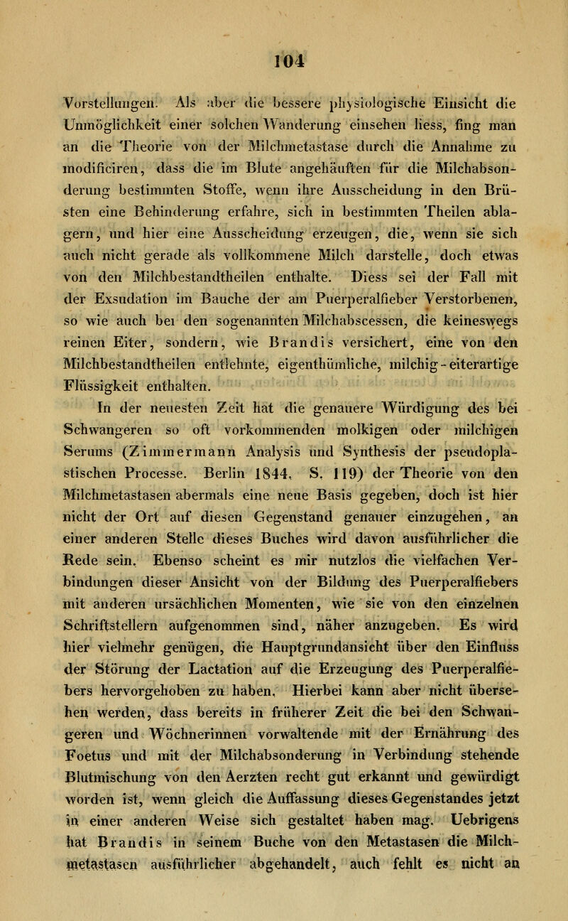 Vorstellungen. Als :iber die bessere pliysiologische Einsicht die Unmöglichkeit einer solchen Wanderung einsehen Hess, fing man an die Theorie von der Milchmetastase durch die Annahme zu modificiren, dass die im Blute angehäuften für die Milchabson- derung bestimmten Stoffe, wenn ihre Ausscheidung in den Brü- sten eine Behinderung erfahre, sich in bestimmten Theilen abla- gern, und hier eine Ausscheidung erzeugen, die, wenn sie sich auch nicht gerade als vollkommene Milch darstelle, doch etwas von den Milchbestandtheilen enthalte. Diess sei der Fall mit der Exsudation im Bauche der am Puerperalfieber Verstorbenen, so wie auch bei den sogenannten Milchabscessen, die keineswegs reinen Eiter, sondern, wie Brandis versichert, eine von den Milchbestandtheilen entlehnte, eigenthümliche, milchig-eiterartige Flüssigkeit enthalten. In der neuesten Zeit hat die genauere Würdigung des bei Schwangeren so oft vorkommenden molkigen oder milchigen Serums (Zimmermann Analysis und Synthesis der pseudopla- stischen Processe. Berlin 1844, S, 119) der Theorie von den Milchmetastasen abermals eine neue Basis gegeben, doch ist hier nicht der Ort auf diesen Gegenstand genauer einzugehen, an einer anderen Stelle dieses Buches wird davon ausführlicher die Hede sein, Ebenso scheint es mir nutzlos die vielfachen Ver- bindungen dieser Ansicht von der Bildung des Puerperalfiebers mit anderen ursächlichen Momenten, wie sie von den einzelnen Schriftstellern aufgenommen sind, näher anzugeben. Es wird hier vielmehr genügen, die Hauptgrundansieht über den Einfluss der Störung der Lactation auf die Erzeugung des Puerperalfie- bers hervorgehoben zu haben, Hierbei kann aber nicht überse- hen werden, dass bereits in früherer Zeit die bei den Schwan- geren und Wöchnerinnen vorwaltende mit der Ernährung des Foetus wnd mit der Milchabsonderung in Verbindung stehende Blutmischung von den Aerzten recht gut erkannt und gewürdigt worden ist, wenn gleich die Auffassung dieses Gegenstandes jetzt \ix einer anderen Weise sich gestaltet haben mag. Uebrigens hat Brandis in seinem Buche von den Metastasen die Milch- IRet?^stasen ausführlicher abgehandelt, auch fehlt es nicht a«