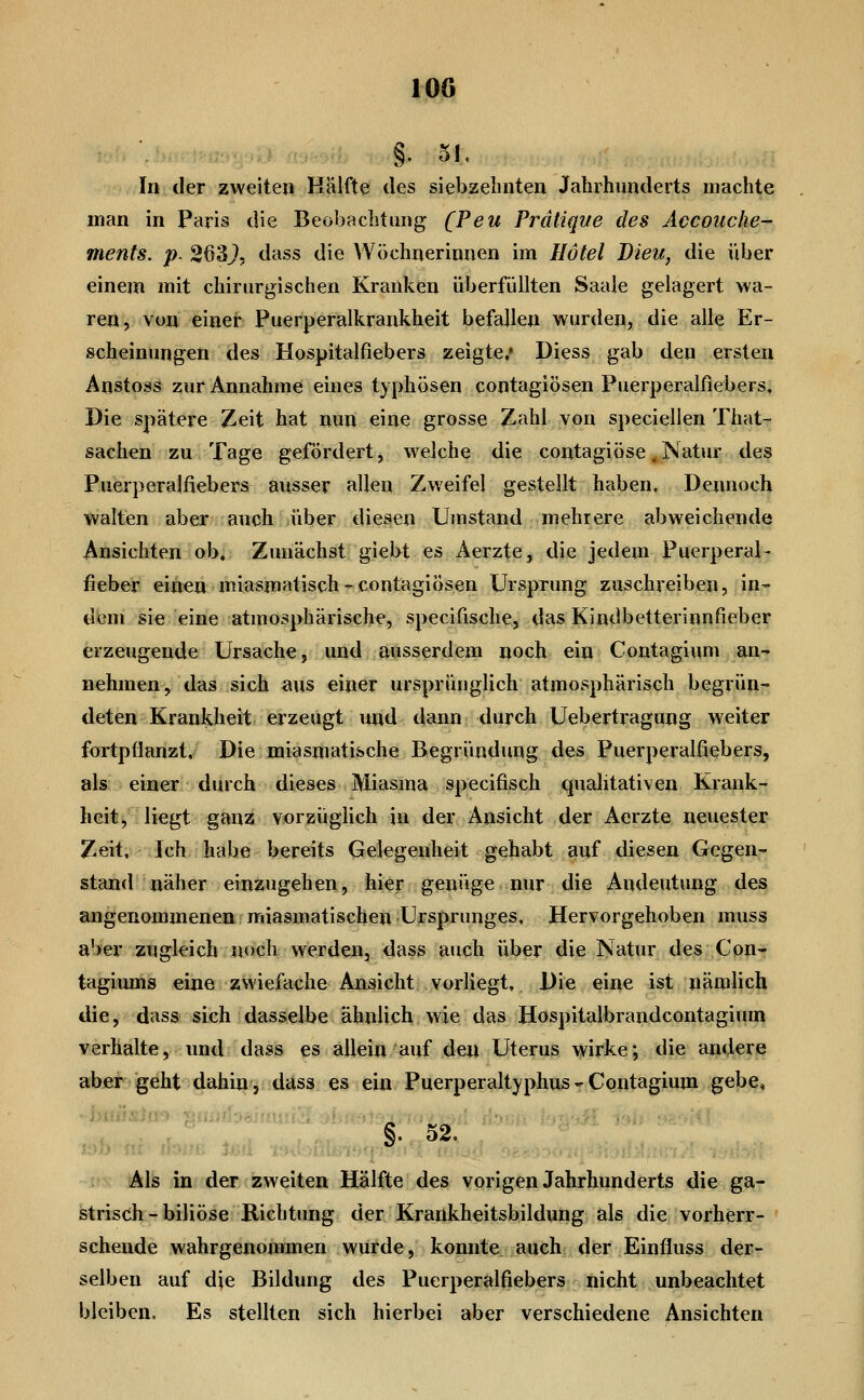 §. 51. In der zweiten Kälfte des siebzehnten Jahrhunderts machte man in Paris die Beobachtung (Peu Prälique des Accouche- ments. p. 263^, dass die Wöchnerinnen im Ilötel Dieu, die über einem mit chirurgischen Kranken überfüllten Saale gelagert wa- ren, von einer Puerperalkrankheit befallen wurden, die alle Er- scheinungen des Hospitalfiebers zeigte.» Diess gab den ersten Anstoss zur Annahme eines typhösen contagiösen Puerperalfiebers, Die spätere Zeit hat nun eine grosse Zahl von speciellen That- sachen zu Tage gefördert, welche die contagiöse, Natur des Puerperalfiebers ausser allen Zweifel gestellt haben. Dennoch walten aber auch über diesen Umstand mehrere abweichende Ansichten ob. Zunächst giebt es Aerzte, die jedem Puerperal- fieber einen miasmatisch - contagiösen Ursprung zuschreiben, in- dem sie eine atmosphärische, specifische, das Kindbetterinnfieber erzeugende Ursache, und ausserdem noch ein Contagium an- nehmen, das sich aus einer ursprünglich atmosphärisch begrün- deten Krankheit erzeugt und dann durch Uebertragung weiter fortpflanzt. Die miasmatische Begründung des Puerperalfiebers, als einer durch dieses Miasma specifisch qualitativen Krank- heit, liegt ganz vorzüglich in der Ansicht der Aerzte neuester ZeH:;' Ich habe bereits Gelegenheit gehabt auf diesen Gegen- stand näher einzugehen, hier genüge nur die Andeutung des angenommenen miasmatischen Ursprunges, Hervorgehoben muss aber zugleich noch werden, dass auch über die Natur des Con- tagiums eine zwiefache Ansicht vorliegt. Die eine ist nämlich die, dass sich dasselbe ähnlich wie das Hospitalbrandcontagium verhalte, und dass es allein auf den Uterus wirke; die andere aber geht dahin, dass es ein Puerperaltyphus- Contagium gebe, §. 52, i Als in der zweiten Hälfte des vorigen Jahrhunderts die ga- strisch - biliöse Richtung der Krankheitsbildung als die vorherr- schende wahrgenommen wurde, konnte auch der Einfluss der- selben auf die Bildung des Puerperalfiebers nicht unbeachtet bleiben. Es stellten sich hierbei aber verschiedene Ansichten