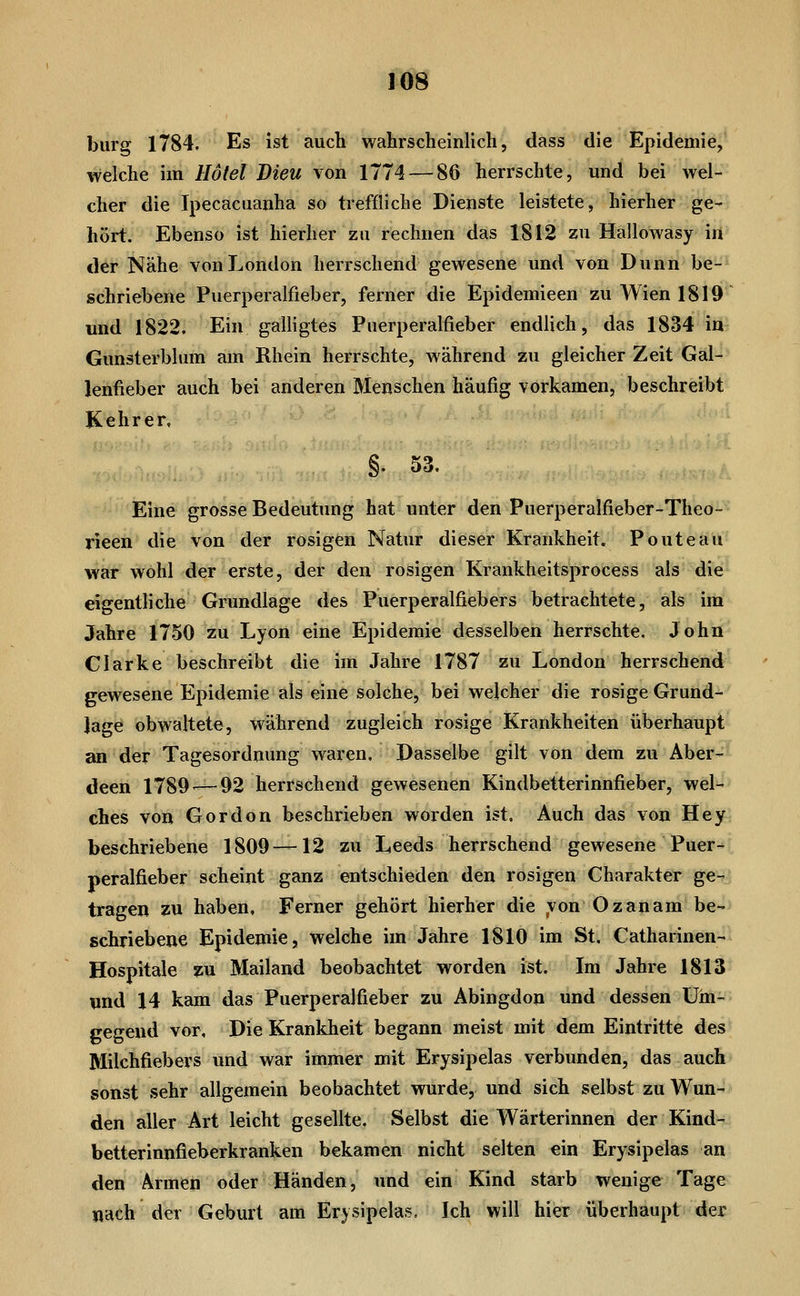 bürg 1784, Es ist auch wahrscheinlich, dass die Epidemie, welche im Hotel Dieu von 1774 — 86 herrschte, und bei wel- cher die Ipecacaanha so treffliche Dienste leistete, hierher ge- hört. Ebenso ist hierher zu rechnen das 1812 zu Hallowasy in «ler Nähe von London herrschend gewesene und von Dünn be- schriebene Puerperalfieber, ferner die Epidemieen zu Wien 1819 und 1822. Ein galligtes Puerperalfieber endlich, das 1834 in Gunsterbium am Rhein herrschte, während zu gleicher Zeit Gal- lenfieber auch bei anderen Menschen häufig vorkamen, beschreibt Kehrer. §. 53, Eine grosse Bedeutung hat unter den Puerperalfieber-Theo- rieen die von der rosigen Natur dieser Krankheit. Ponte au war wohl der erste, der den rosigen Krankheitsprocess als die eigentliche Grundlage des Puerperalfiebers betrachtete, als im Jahre 1750 zu Lyon eine Epidemie desselben herrschte. John Clarke beschreibt die im Jahre 1787 zu London herrschend gewesene Epidemie als eine solche, bei welcher die rosige Grund- jage obwaltete, während zugleich rosige Krankheiten überhaupt an der Tagesordnung waren. Dasselbe gilt von dem zu Aber- deen 1789^—92 herrschend gewesenen Kindbetterinnfieber, wel- ches von Gordon beschi-ieben worden ist. Auch das von Hey beschriebene 1809—12 zu Leeds herrschend gewesene Puer- peralfieber scheint ganz entschieden den rosigen Charakter ge- tragen zu haben. Ferner gehört hierher die von Oz an am be- schriebene Epidemie, welche im Jahre 1810 im St. Catharinen- Hospitale zu Mailand beobachtet worden ist. Im Jahre 1813 und 14 kam das Puerperalfieber zu Abingdon und dessen Um- gegend vor. Die Krankheit begann meist mit dem Eintritte des Milchfiebers und war immer mit Erysipelas verbunden, das auch sonst sehr allgemein beobachtet wurde, und sich selbst zu Wun- den aller Art leicht gesellte. Selbst die Wärterinnen der Kind- betterinnfieberkranken bekamen nicht selten ein Erysipelas an den Armen oder Händen, und ein Kind starb wenige Tage nach der Geburt am Erysipelas. Ich will hier überhaupt der