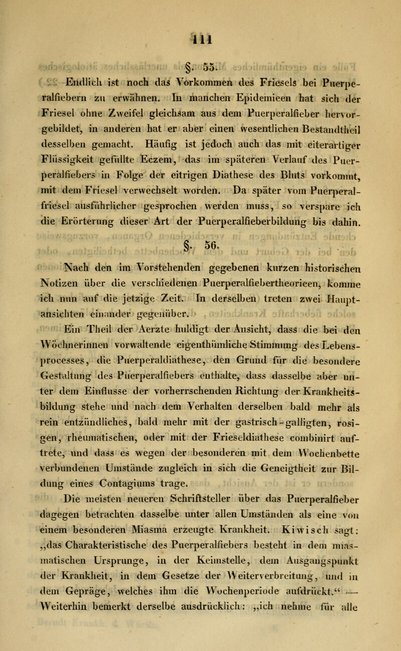 §. 55.'; cid n^Tf^lidihmh ah nflü^ Endlicli ist hoch das Vorkommen des Frieseis bei Puerpe- ralfiebern zu erwähnen. In manchen Epidemieen hat sich der Friesel ohne Zweifel gleichsam aus dem Puerperalfieber her\ or- gebiidet, in anderen hat er aber einen wesentlichen Bestandtheil desselben gemacht. Häufig ist jedoch auch das mit eiterartiger Flüssigkeit gefüllte Eczem, das im späteren Verlauf des Puer- peralfiebers in Folge der eitrigen Diathese des Bluts vorkommt, mit dem Friesel verwechselt worden. Da später vom Puerperal- friesel ausführlicher gesprochen werden muss, so verspare ich die Erörterung dieser Art der Puerperalfieberbildung bis dahin. §. 56, ^'  Nach den im Vorstehenden gegebenen kurzen historischen Notizen über die verschiedenen Puerperalfiebertheorieen, komme ich nun auf die jetzige Zeit. In derselben treten zwei Haupt- ansichten einander gegenüber. -n'if. Ein Theil der Aerzte huldigt der Ansicht, dass die bei den Wöchnerinnen vorwaltende eigenthümliche Stimmimg desLebens- processes, die Puerperaldiathese, den Grund für die besondere Gestaltung des Puerperalfiebers enthalte, dass dasselbe aber un- ter dem Einflüsse der vorherrschenden Richtung der Krankheits- bildung stehe und nach dem Verhalten derselben bald mehr als rein entzündliches, bald mehr mit der gastrisch-galligten, rosi- gen, rheumatischen, oder mit der Frieseldiathese combinirt auf- trete, und dass es wegen der besonderen mit dem Wochenbette verbundenen Umstände zugleich in sich die Geneigtheit zur Bil- dung eines Contagiums trage. Die meisten neueren Schriftsteller über das Puerperalfieber dagegen betrachten dasselbe unter allen Umständen als eine von einem besonderen Miasma erzeugte Krankheit. Kiwi seh sagt: „das Charakteristische des Puerperalfiebers besteht in dem mias- matischen Ursprünge, in der Keimstelle, dem Ausgangspunkt der Krankheit, in dem Gesetze der AVeiterverbreitung, und in dem Gepräge, welches ihm die Wochenperiode aufdrückt. — Weiterhin bemerkt derselbe ausdrücklich; „ich nehme für alle