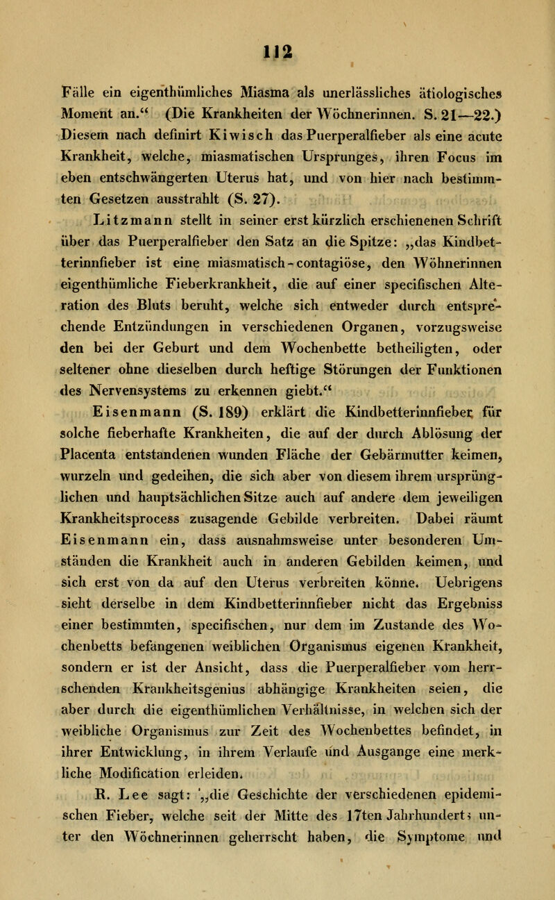 i Fälle ein eigenthiimliches Miasma als iinerlässliches ätiologisches Moment an. (Die Krankheiten der Wöchnerinnen. S. 21—22.) Diesem nach definirt Kiwisch das Puerperalfieber als eine acute Krankheit, welche, miasmatischen Ursprunges, ihren Focus im eben entschwängerten Uterus hat, und von hier nach bestimm- ten Gesetzen ausstrahlt (S. 27). i- Li tzmann stellt in seiner erst kürzlich erschienenen Schrift über das Puerperalfieber den Satz an die Spitze: „das Kindbet- terinnfieber ist eine miasmatisch-contagiöse, den Wöhnerinnen eigenthümliche Fieberkrankheit, die auf einer specifischen Alte- ration des Bluts beruht, welche sich entweder durch entspre- chende Entzündungen in verschiedenen Organen, vorzugsweise den bei der Geburt und dem Wochenbette betheiligten, oder seltener ohne dieselben durch heftige Störungen der Funktionen des Nervensystems zu erkennen giebt. Eisenmann (S. 189) erklärt die Kindbetterinnfiebei; für solche fieberhafte Krankheiten, die auf der durch Ablösung der Placenta entstandenen wunden Fläche der Gebärmutter keimen, wurzeln und gedeihen, die sich aber von diesem ihrem ursprüng- lichen und hauptsächlichen Sitze auch auf andere dem jeweiligen Krankheitsprocess zusagende Gebilde verbreiten. Dabei räumt Eisenmann ein, dass ausnahmsweise unter besonderen Um- ständen die Krankheit auch in anderen Gebilden keimen, und sich erst von da auf den Uterus verbreiten könne. Uebrigens sieht derselbe in dem Kindbetterinnfieber nicht das Ergebniss einer bestimmten, specifischen, nur dem im Zustande des Wo- chenbetts befangenen weiblichen Organismus eigenen Krankheit, sondern er ist der Ansicht, dass die Puerperalfieber vom herr- schenden Krankheitsgenius abhängige Krankheiten seien, die aber durch die eigenthümlichen Verhältnisse, in welchen sich der weibliche Organismus zur Zeit des Wochenbettes befindet, in ihrer Entwicklung, in ihrem Verlaufe und Ausgange eine merk- liche Modification erleiden, R. Lee sagt: '„die Geschichte der verschiedenen epidemi- schen Fieber, welche seit der Mitte des 17ten Jahrhunderte un- ter den Wöchnerinnen geherrscht haben, die Symptome und