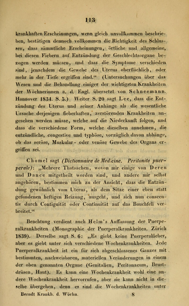 11^ krankhaften Erscheinungen, wenn gleich unvollkommen beschrie- ben, bestätigen dennoch vollkommen die Richtigkeit des Schlus- ses, dass sämmtliche Erscheinungen, örtliche und allgemeine, bei diesen Fiebern auf Entzündung der Geschlechtsorgane be- zogen werden müssen, und dass die Symptome verschieden sind, jenachdem die Gewebe des Uterus oberflächlich, oder mehr in der Tiefe ergriffen sind. (Untersuchungen über das Wesen und die Behandlung einiger der wichtigsten Krankheiten der Wöchnerinnen a. d. Engl, übersetzt von Schneemann. Hannover 1834. S. 5.) Weiter S. 20 sagt Lee, dass die Ent- zündung des Uterus und seiner Anhänge als die wesentliche Ursache derjenigen fieberhaften, zerstörenden Krankheiten an- gesehen werden müsse, welche auf die Niederkunft folgen, und dass die verschiedene Form, welche dieselben annehmen, die entzündliche, congestive und tj-j^höse, vorzüglich davon abhänge, ob das seröse, Muskulär- oder venöse Gewebe des Organs er- griffen sei. Chomel sagt CJ^ictionnaire deßledicine. Peritonite puer- perale): „Mehrere Thatsachen, wovon mir einige von Deren und Dance mitgetheilt worden sind, und andere mir selbst angehören, bestimmen mich zu <ler Ansicht, dass die Entzün- dung gewöhnlich vom Uterus, als dem Sitze einer eben statt gefundenen heftigen Reizung, ausgeht, und sich nun consecu- tiv durch Contiguität oder Continuität auf das Bauchfell ver- breitet. Beachtung verdient auch Helm's Auffassung der Puerpe- ralkrankheiten (Monographie der Puerperalkrankheiten. Zürich 1839). Derselbe sagt S. 6: „Es giebt keine Puerperalfieber, aber es giebt unter sich verschiedene A\ ochenkrankheiten. Jede Puerperalkrankheit ist ein für sich abgeschlossenes Ganzes mit bestimmten, nachweisbaren, materiellen Veränderungen in einem der oben genannten Organe (Genitalien, Peritonaeum, Brust- drüsen, Haut). Es kann eine Wochenkrankheit wolü eine an- dere Wochenkrankheit hervorrufen, aber sie kann nicht in die- selbe übergehen, denn es sind die Wochenkrankheiten unter Beriult Krankh. d. Wüchn. 8