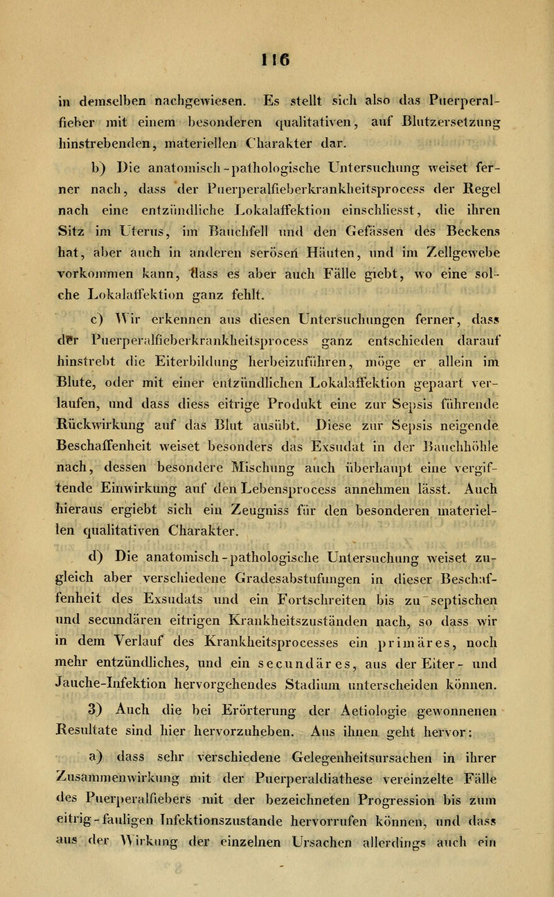 1!6 in demselben nachgewiesen. Es stellt sich also das Puerperal- fieber mit einem besonderen qualitativen, auf Blutzersetzung hinstrebenden, materiellen Charakter dar, b) Die anatomisch-pathologische Untersuchung weiset fer- ner nach, dass der Ptierperalfieberkrankheitsprocess der Regel nach eine entzündliche Lokalaffektion einschliesst, die ihren Sitz im Uterus, im Bauchfell und den Gefässen des Beckens hat, aber auch in anderen seröseii Häuten, und im Zellgewebe vorkommen kann, tiass es aber auch Fälle giebt, wo eine sol- che Lokalaffektion ganz fehlt. c) Wir erkennen aus diesen Untersuchungen ferner, dass d??r Puerperalfieberkranklieitsprocess ganz entschieden darauf hinstrebt die Eiterbildung herbeizuführen, möge er allein im Blute, oder mit einer entzündlichen Lokalaffektion gepaart ver- laufen, und dass diess eitrige Produkt eine zur Sepsis führende Rückwirkung auf das Blut ausübt. Diese zur Sepsis neigende Beschaffenheit weiset besonders das Exsudat in der Bauchhöhle nach, dessen besondere Mischung auch überhaupt eine vergif- tende Einwirkung auf denLebensprocess annehmen lässt. Auch hieraus ergiebt sich ein Zeugniss für den besonderen materiel- len qualitativen Charakter. d) Die anatomisch-pathologische Untersuchung weiset zu- gleich aber verschiedene Gradesabstufungen in dieser Beschaf- fenheit des Exsudats und ein Fortschreiten bis zu ~ septischen und secundären eitrigen Krankheitszuständen nach, so dass wir in dem Verlauf des Krankheitsprocesses ein primäres, noch mehr entzündhches, und ein secundäres, aus der Eiter- und Jauche-Infektion hervorgehendes Stadium unterscheiden können. 3) Auch die bei Erörterung der Aetiologie gewonnenen Resultate sind hier hervorzuheben. Aus ihnen geht hervor: a) dass sehr verschiedene Gelegenheitsursachen in ihrer Zusammenwirkung mit der Puerperaldiathese vereinzelte Fälle des Puerperalfiebers mit der bezeichneten Progression bis zum eitrig - fauligen Tnfektionszustande hervorrufen können, und dass aus der ^'V irkung der einzelnen Ursachen allerdings auch ein