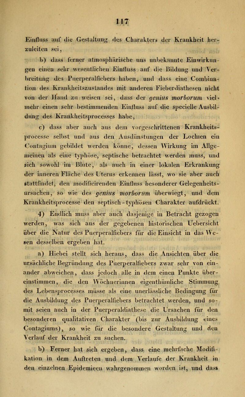 Einfliiss auf di^ Gestaltung des Charakters der Krankheit her- zuleiten sei, b) dass ferner atmosphärische uns unbekannte Einwirkun- gen einen sehr wesentlichen Eintiuss auf die Bildung und Ver- breitung des Puerperalfiebers haben, und dass eine Combina- tion des Krankheitszustandes mit anderen Fieberdiathesen nicht Ton der Hand zu weisen sei, dass der genius morborum viel' mehr einen sehr bestimmenden Einiiuss auf die specielle Ausbil- dung des Krankheitsprocesses habe, c) dass aber auch aus dem vorgeschrittenen Krankheits- processe selbst und aus den Ausdünstungen der Lochien ein Contagiuni gebildet werden könne, dessen Wirkung im Allge- meinen als eine typhöse, septische betrachtet werden muss, und sich sowohl hn Blute, als auch in einer lokalen Erkrankung der inneren Fläche des Uterus erkennen lässt, wo sie aber auch stattfindet, den modificirenden Einfiuss besonderer Gelegenheits- ürsachen, so wie des genius morborum überwiegt, und dem Krankheitsprocesse den septisch-typhösen Charakter aufdrückt. 4) Endlich muss aber auch dasjenige in Betracht gezogen werden, was sich aus der gegebenen historischen Uebersicht über die Natur des Puerperalfiebers für die Einsicht in das We- sen desselben ergeben hat. a) Hiebei stellt sich heraus, dass die Ansichten über die ursächliche Begründung des Puerperalfiebers zwar sehr von ein- ander abweichen, dass jedoch alle in dem einen Punkte über- einstimmen, die den Wöchnerinnen eigenthüinliche Stünmung des Lebensprocesses müsse als eine unerlässliche Bedingung für die Ausbildung des Puerperalfiebers betrachtet werden, und so- mit seien auch in der Puerperaldiathese die Ursachen für den besonderen qualitativen Charakter (bis zur Ausbildung eines Contagiums), so wie für die besondere Gestaltung und den Verlauf der Krankheit zu suchen. b) Ferner hat sich ergeben, dass eine mehrfache Modifi- kation in dem Auftreten und dem Verlaufe der Krankheit in den einzelnen Epidemieen wahrgenommen worden ist, und dass